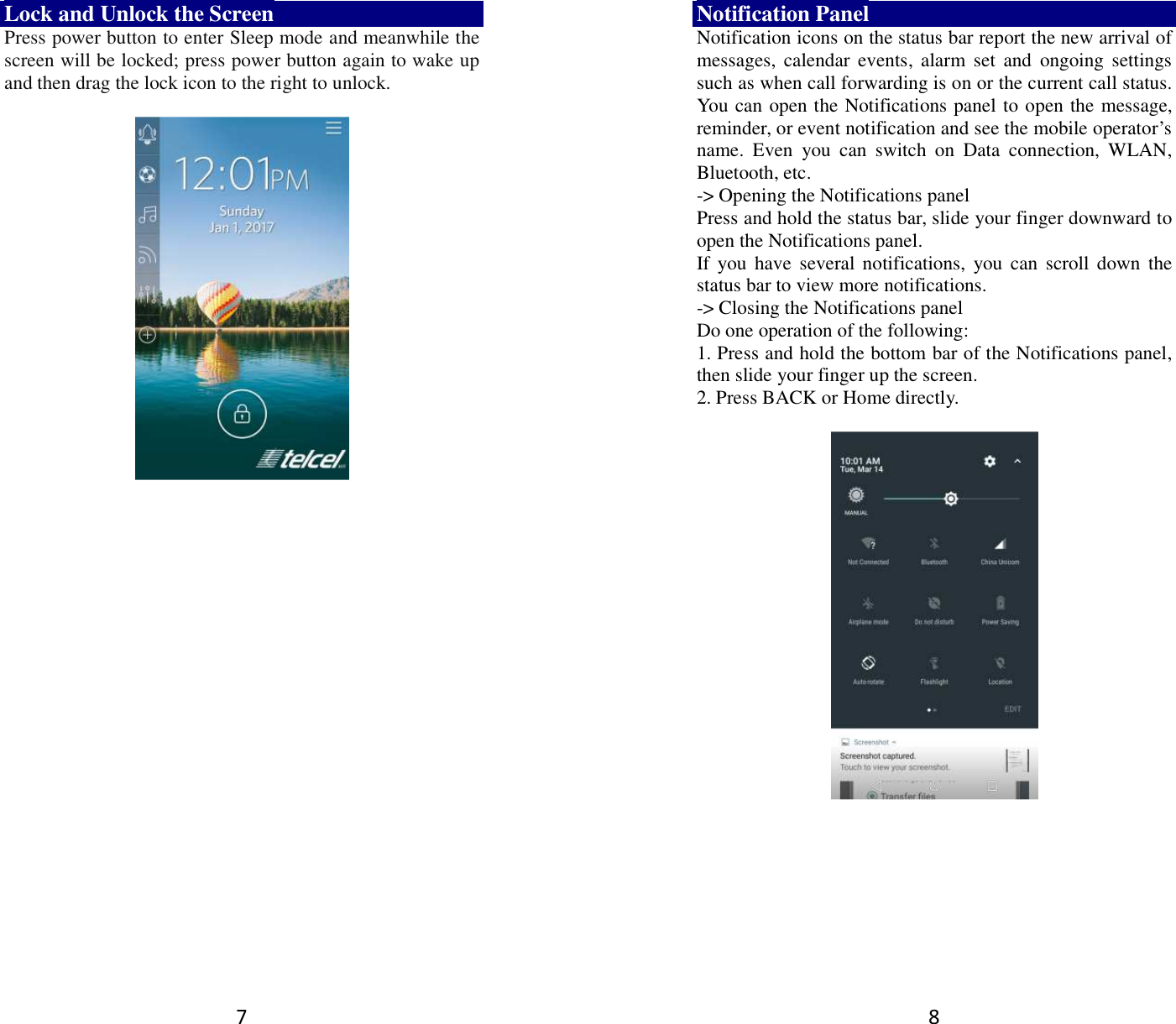 7 Lock and Unlock the Screen Press power button to enter Sleep mode and meanwhile the screen will be locked; press power button again to wake up and then drag the lock icon to the right to unlock.         8 Notification Panel Notification icons on the status bar report the new arrival of messages,  calendar  events,  alarm  set  and  ongoing  settings such as when call forwarding is on or the current call status. You can open the Notifications panel to open the message, reminder, or event notification and see the mobile operator’s name.  Even  you  can  switch  on  Data  connection,  WLAN, Bluetooth, etc. -&gt; Opening the Notifications panel   Press and hold the status bar, slide your finger downward to open the Notifications panel.   If you  have  several notifications,  you can  scroll down  the status bar to view more notifications.   -&gt; Closing the Notifications panel   Do one operation of the following:   1. Press and hold the bottom bar of the Notifications panel, then slide your finger up the screen.   2. Press BACK or Home directly.   