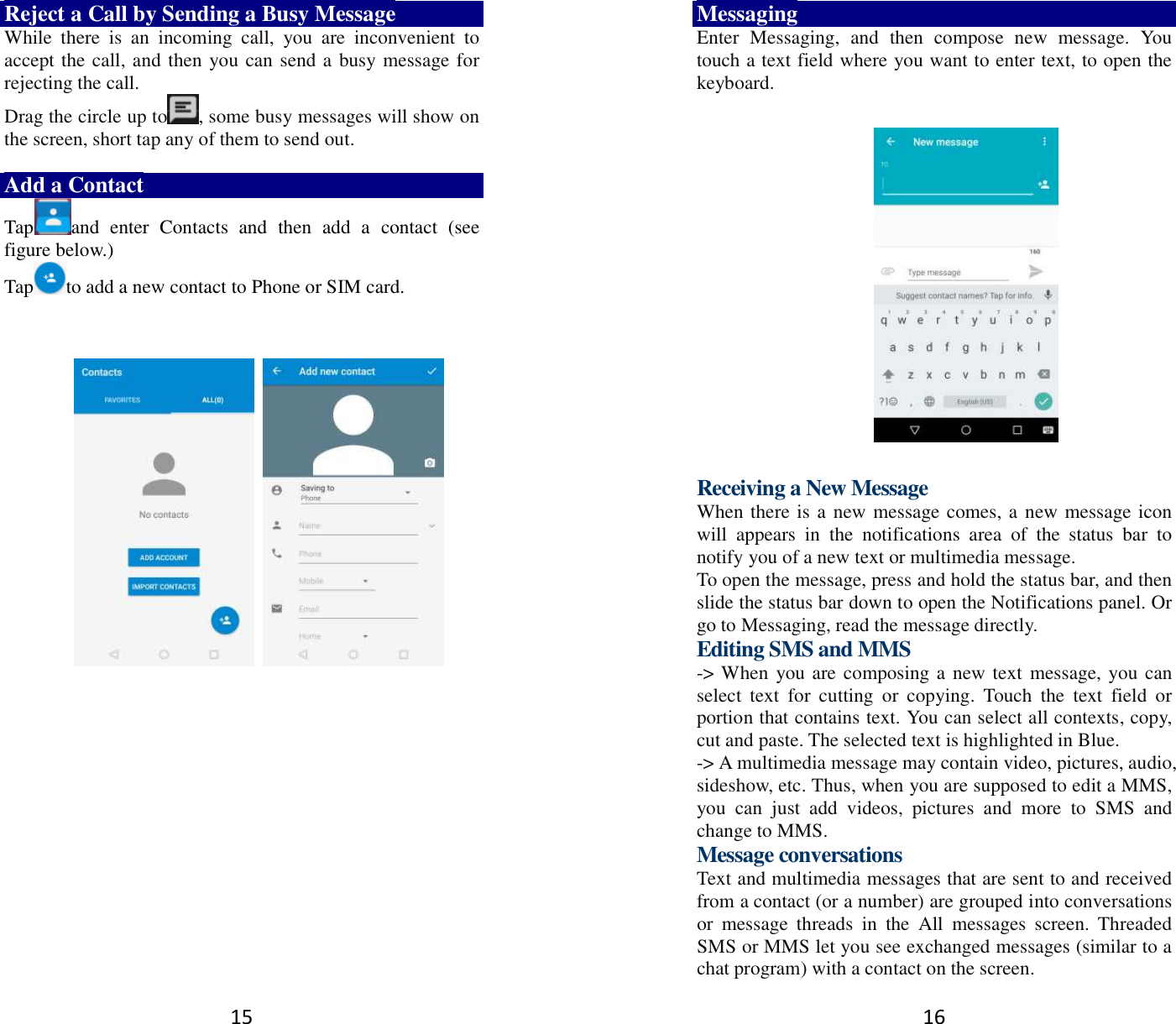 15 Reject a Call by Sending a Busy Message While  there  is  an  incoming  call,  you  are  inconvenient  to accept the call, and then you can send a busy message for rejecting the call. Drag the circle up to , some busy messages will show on the screen, short tap any of them to send out.    Add a Contact Tap and  enter  Contacts  and  then  add  a  contact  (see figure below.) Tap to add a new contact to Phone or SIM card.                   16 Messaging Enter  Messaging,  and  then  compose  new  message.  You touch a text field where you want to enter text, to open the keyboard.    Receiving a New Message   When there is a new message comes, a new message icon will  appears  in  the  notifications  area  of  the  status  bar  to notify you of a new text or multimedia message.   To open the message, press and hold the status bar, and then slide the status bar down to open the Notifications panel. Or go to Messaging, read the message directly. Editing SMS and MMS -&gt; When you are composing a new text message, you can select  text  for  cutting  or  copying.  Touch  the  text  field  or portion that contains text. You can select all contexts, copy, cut and paste. The selected text is highlighted in Blue. -&gt; A multimedia message may contain video, pictures, audio, sideshow, etc. Thus, when you are supposed to edit a MMS, you  can  just  add  videos,  pictures  and  more  to  SMS  and change to MMS. Message conversations   Text and multimedia messages that are sent to and received from a contact (or a number) are grouped into conversations or  message  threads  in  the  All  messages  screen.  Threaded SMS or MMS let you see exchanged messages (similar to a chat program) with a contact on the screen.   