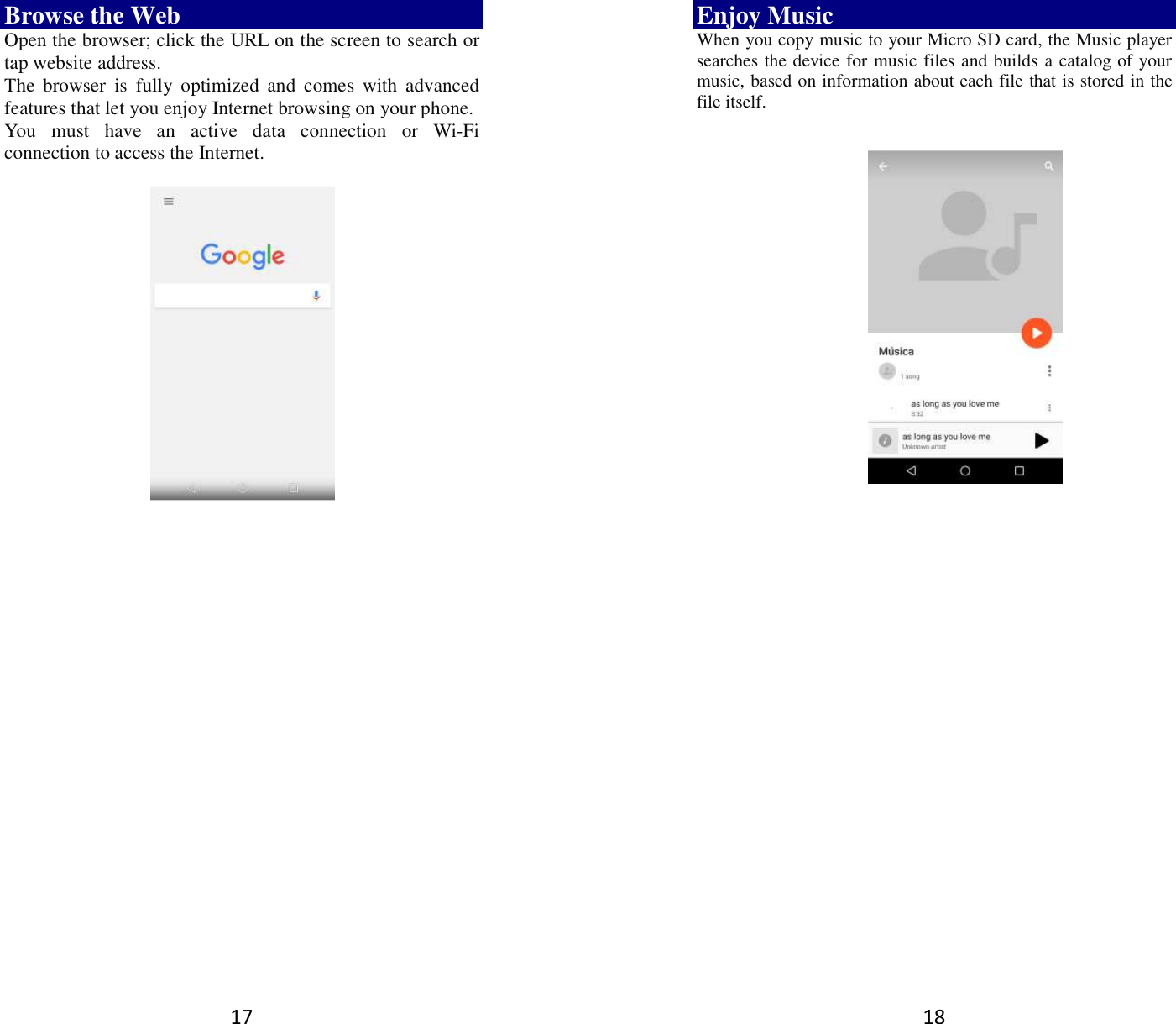 17 Browse the Web Open the browser; click the URL on the screen to search or tap website address.   The  browser  is  fully  optimized  and  comes  with  advanced features that let you enjoy Internet browsing on your phone.   You  must  have  an  active  data  connection  or  Wi-Fi connection to access the Internet.          18 Enjoy Music When you copy music to your Micro SD card, the Music player searches the device for music files and builds a catalog of your music, based on information about each file that is stored in the file itself.                  