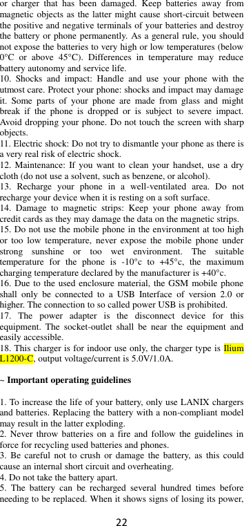 22 or  charger  that  has  been  damaged.  Keep  batteries  away  from magnetic objects as the latter might cause short-circuit between the positive and negative terminals of your batteries and destroy the battery or phone permanently. As a general rule, you should not expose the batteries to very high or low temperatures (below 0°C  or  above  45°C).  Differences  in  temperature  may  reduce battery autonomy and service life. 10.  Shocks  and  impact:  Handle  and  use  your  phone  with  the utmost care. Protect your phone: shocks and impact may damage it.  Some  parts  of  your  phone  are  made  from  glass  and  might break  if  the  phone  is  dropped  or  is  subject  to  severe  impact. Avoid dropping your phone. Do not touch the screen with sharp objects. 11. Electric shock: Do not try to dismantle your phone as there is a very real risk of electric shock. 12. Maintenance:  If you want  to clean your  handset, use  a dry cloth (do not use a solvent, such as benzene, or alcohol). 13.  Recharge  your  phone  in  a  well-ventilated  area.  Do  not recharge your device when it is resting on a soft surface.   14.  Damage  to  magnetic  strips:  Keep  your  phone  away  from credit cards as they may damage the data on the magnetic strips. 15. Do not use the mobile phone in the environment at too high or  too  low  temperature,  never  expose the  mobile  phone  under strong  sunshine  or  too  wet  environment.  The  suitable temperature  for  the  phone  is  -10°c  to  +45°c,  the  maximum charging temperature declared by the manufacturer is +40°c. 16. Due to the used enclosure material, the GSM mobile phone shall  only  be  connected  to  a  USB  Interface  of  version  2.0  or higher. The connection to so called power USB is prohibited. 17.  The  power  adapter  is  the  disconnect  device  for  this equipment.  The  socket-outlet  shall  be  near  the  equipment  and easily accessible. 18. This charger is for indoor use only, the charger type is Ilium L1200-C, output voltage/current is 5.0V/1.0A.  ~ Important operating guidelines    1. To increase the life of your battery, only use LANIX chargers and batteries. Replacing the battery with a non-compliant model may result in the latter exploding.   2. Never  throw batteries on  a fire and  follow the  guidelines  in force for recycling used batteries and phones. 3.  Be careful  not  to crush  or damage  the  battery, as  this could cause an internal short circuit and overheating. 4. Do not take the battery apart. 5.  The  battery  can  be  recharged  several  hundred  times  before needing to be replaced. When it shows signs of losing its power, 