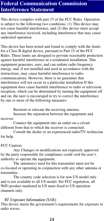 24 Federal Communication Commission Interference Statement  This device complies with part 15 of the FCC Rules. Operation is subject to the following two conditions: (1) This device may not cause harmful interference, and (2) this device must accept any interference received, including interference that may cause undesired operation.  This device has been tested and found to comply with the limits for a Class B digital device, pursuant to Part 15 of the FCC Rules. These limits are designed to provide reasonable protection against harmful interference in a residential installation. This equipment generates, uses, and can radiate radio frequency energy, and, if not installed and used in accordance with the instructions, may cause harmful interference to radio communications. However, there is no guarantee that interference will not occur in a particular installation If this equipment does cause harmful interference to radio or television reception, which can be determined by turning the equipment off and on, the user is encouraged to try to correct the interference by one or more of the following measures:   Reorient or relocate the receiving antenna.   Increase the separation between the equipment and receiver.  Connect the equipment into an outlet on a circuit different from that to which the receiver is connected.  Consult the dealer or an experienced radio/TV technician for help.  FCC Caution:   Any Changes or modifications not expressly approved by the party responsible for compliance could void the user‘s authority to operate the equipment.   The antenna(s) used for this transmitter must not be co-located or operating in conjunction with any other antenna or transmitter.   The country code selection is for non-US model only and is not available to all US model. Per FCC regulation, all WiFi product marketed in US must fixed to US operation channels only.     This device meets the government’s requirements for exposure to radio waves. 