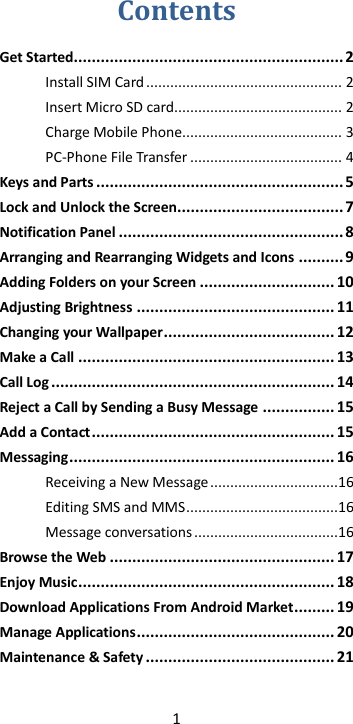 1  Contents Get Started............................................................ 2 Install SIM Card ................................................. 2 Insert Micro SD card .......................................... 2 Charge Mobile Phone ........................................ 3 PC-Phone File Transfer ...................................... 4 Keys and Parts ....................................................... 5 Lock and Unlock the Screen..................................... 7 Notification Panel .................................................. 8 Arranging and Rearranging Widgets and Icons .......... 9 Adding Folders on your Screen .............................. 10 Adjusting Brightness ............................................ 11 Changing your Wallpaper ...................................... 12 Make a Call ......................................................... 13 Call Log ............................................................... 14 Reject a Call by Sending a Busy Message ................ 15 Add a Contact ...................................................... 15 Messaging ........................................................... 16 Receiving a New Message ................................16 Editing SMS and MMS ......................................16 Message conversations ....................................16 Browse the Web .................................................. 17 Enjoy Music ......................................................... 18 Download Applications From Android Market ......... 19 Manage Applications ............................................ 20 Maintenance &amp; Safety .......................................... 21  