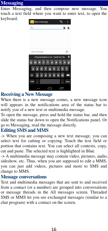 16 Messaging Enter  Messaging,  and  then  compose  new  message.  You touch a text field where you want to enter text, to open the keyboard.        Receiving a New Message   When there  is a  new message comes, a new message icon will  appears  in  the  notifications  area  of  the  status  bar  to notify you of a new text or multimedia message.   To open the message, press and hold the status bar, and then slide the status bar down to open the Notifications panel. Or go to Messaging, read the message directly. Editing SMS and MMS -&gt; When you are composing a  new text  message, you can select  text  for  cutting  or  copying.  Touch  the  text  field  or portion that contains text. You can select all contexts, copy, cut and paste. The selected text is highlighted in Blue. -&gt; A multimedia message may contain video, pictures, audio, sideshow, etc. Thus, when you are supposed to edit a MMS, you  can  just  add  videos,  pictures  and  more  to  SMS  and change to MMS. Message conversations   Text and multimedia messages that are sent to and received from a contact (or a number) are grouped into conversations or  message  threads  in  the  All  messages  screen.  Threaded SMS or MMS let you see exchanged messages (similar to a chat program) with a contact on the screen.   