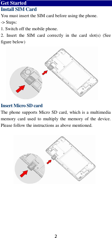 2 Get Started Install SIM Card You must insert the SIM card before using the phone.   -&gt; Steps:   1. Switch off the mobile phone. 2.  Insert  the  SIM  card  correctly  in  the  card  slot(s)  (See figure below)          Insert Micro SD card The phone supports Micro SD card, which is a multimedia memory  card  used  to  multiply  the  memory  of the  device. Please follow the instructions as above mentioned.        