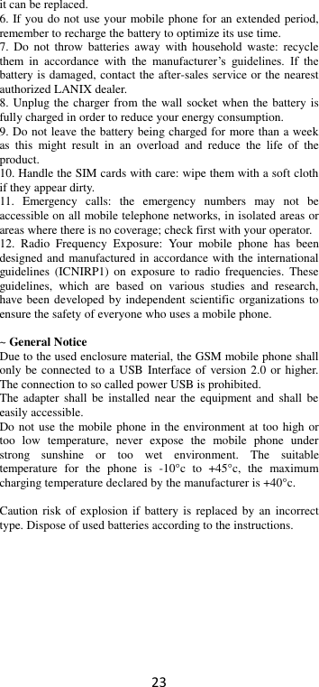 23 it can be replaced. 6. If you do not use your mobile phone for an extended period, remember to recharge the battery to optimize its use time. 7.  Do  not  throw batteries  away  with  household  waste: recycle them  in  accordance  with  the  manufacturer’s  guidelines.  If  the battery is damaged, contact the after-sales service or the nearest authorized LANIX dealer. 8. Unplug the charger from the wall socket when the battery is fully charged in order to reduce your energy consumption. 9. Do not leave the battery being charged for more than a week as  this  might  result  in  an  overload  and  reduce  the  life  of  the product. 10. Handle the SIM cards with care: wipe them with a soft cloth if they appear dirty. 11.  Emergency  calls:  the  emergency  numbers  may  not  be accessible on all mobile telephone networks, in isolated areas or areas where there is no coverage; check first with your operator. 12.  Radio  Frequency  Exposure:  Your  mobile  phone  has  been designed and manufactured in accordance with the international guidelines  (ICNIRP1)  on  exposure  to radio  frequencies.  These guidelines,  which  are  based  on  various  studies  and  research, have been developed by independent scientific organizations to ensure the safety of everyone who uses a mobile phone.  ~ General Notice Due to the used enclosure material, the GSM mobile phone shall only be connected to a USB Interface of  version 2.0 or higher. The connection to so called power USB is prohibited. The  adapter shall  be installed  near  the equipment and  shall  be easily accessible. Do not use the mobile phone  in the environment at too  high or too  low  temperature,  never  expose  the  mobile  phone  under strong  sunshine  or  too  wet  environment.  The  suitable temperature  for  the  phone  is  -10°c  to  +45°c,  the  maximum charging temperature declared by the manufacturer is +40°c.  Caution risk of explosion  if battery is  replaced by  an incorrect type. Dispose of used batteries according to the instructions.          