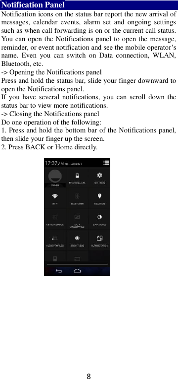 8 Notification Panel Notification icons on the status bar report the new arrival of messages,  calendar  events,  alarm  set  and  ongoing  settings such as when call forwarding is on or the current call status. You can open the Notifications panel to open the message, reminder, or event notification and see the mobile operator’s name.  Even  you  can  switch  on  Data  connection,  WLAN, Bluetooth, etc. -&gt; Opening the Notifications panel   Press and hold the status bar, slide your finger downward to open the Notifications panel.   If  you have several  notifications,  you can  scroll down the status bar to view more notifications.   -&gt; Closing the Notifications panel   Do one operation of the following:   1. Press and hold the bottom bar of the Notifications panel, then slide your finger up the screen.   2. Press BACK or Home directly.  