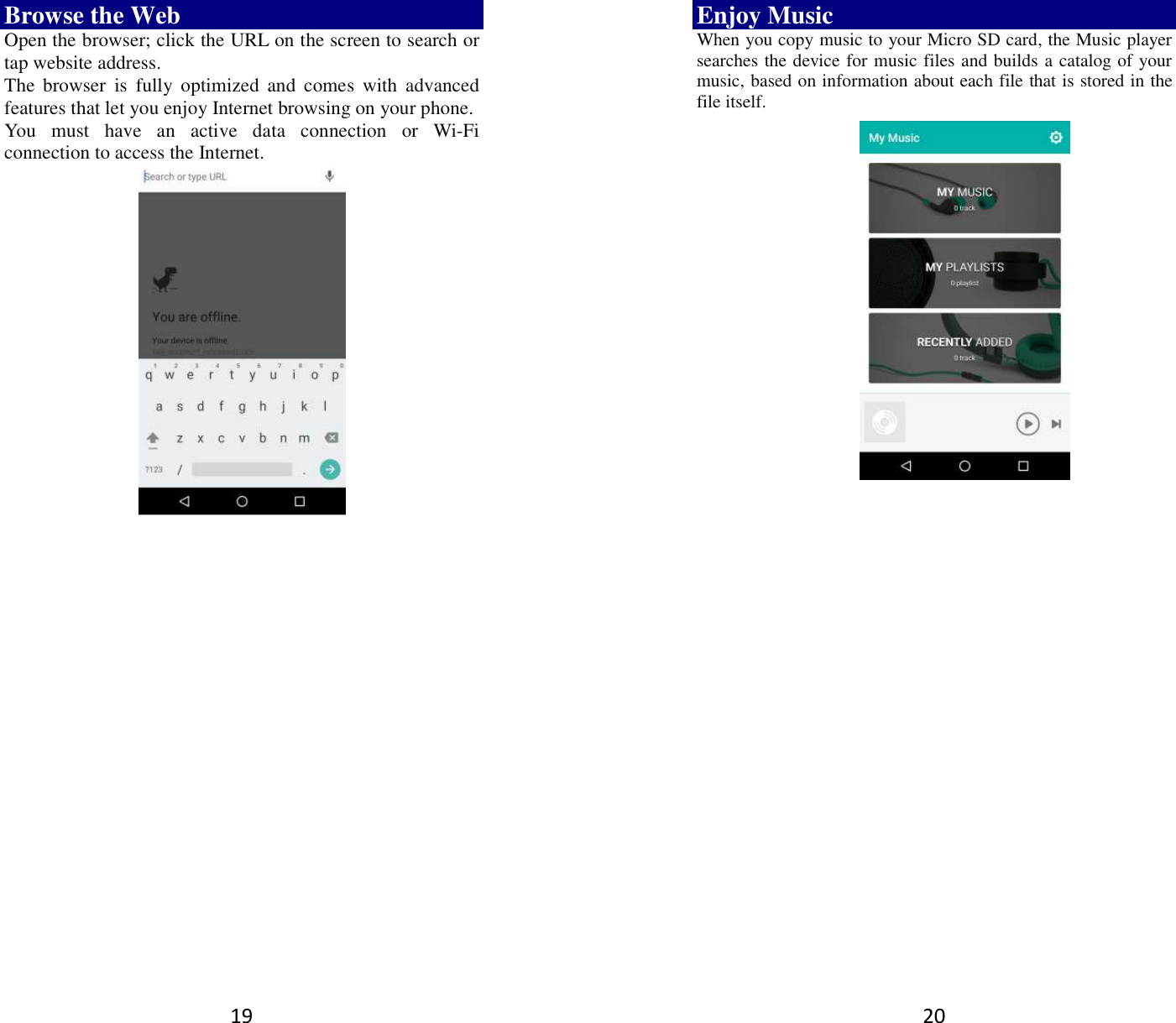 19 Browse the Web Open the browser; click the URL on the screen to search or tap website address.   The  browser  is  fully  optimized  and  comes  with  advanced features that let you enjoy Internet browsing on your phone.   You  must  have  an  active  data  connection  or  Wi-Fi connection to access the Internet.         20 Enjoy Music When you copy music to your Micro SD card, the Music player searches the device for music files and builds a catalog of your music, based on information about each file that is stored in the file itself.                  