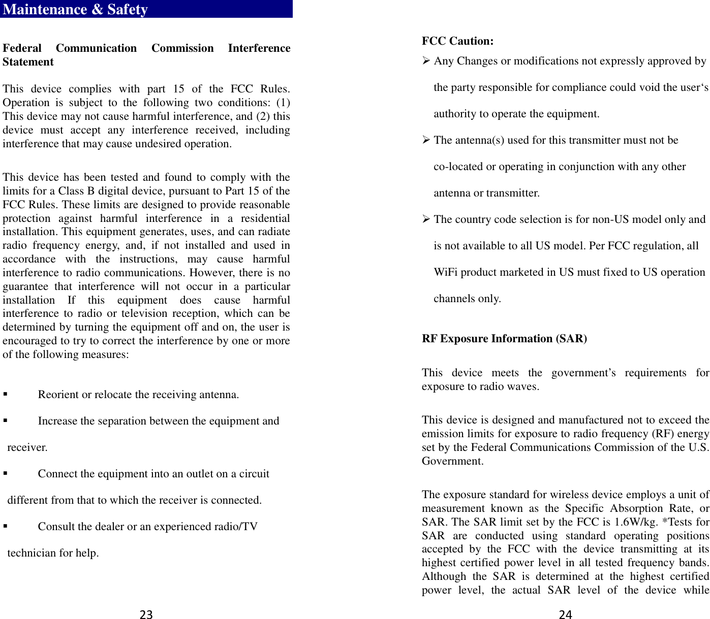23 Maintenance &amp; Safety Federal  Communication  Commission  Interference Statement  This  device  complies  with  part  15  of  the  FCC  Rules. Operation  is  subject  to  the  following  two  conditions:  (1) This device may not cause harmful interference, and (2) this device  must  accept  any  interference  received,  including interference that may cause undesired operation. This device has been tested and found to comply with the limits for a Class B digital device, pursuant to Part 15 of the FCC Rules. These limits are designed to provide reasonable protection  against  harmful  interference  in  a  residential installation. This equipment generates, uses, and can radiate radio  frequency  energy,  and,  if  not  installed  and  used  in accordance  with  the  instructions,  may  cause  harmful interference to radio communications. However, there is no guarantee  that  interference  will  not  occur  in  a  particular installation  If  this  equipment  does  cause  harmful interference to  radio or television  reception,  which can be determined by turning the equipment off and on, the user is encouraged to try to correct the interference by one or more of the following measures:  Reorient or relocate the receiving antenna.  Increase the separation between the equipment and receiver.  Connect the equipment into an outlet on a circuit different from that to which the receiver is connected.  Consult the dealer or an experienced radio/TV technician for help. 24  FCC Caution:  Any Changes or modifications not expressly approved by the party responsible for compliance could void the user‘s authority to operate the equipment.  The antenna(s) used for this transmitter must not be co-located or operating in conjunction with any other antenna or transmitter.  The country code selection is for non-US model only and is not available to all US model. Per FCC regulation, all WiFi product marketed in US must fixed to US operation channels only.   RF Exposure Information (SAR) This  device  meets  the  government’s  requirements  for exposure to radio waves. This device is designed and manufactured not to exceed the emission limits for exposure to radio frequency (RF) energy set by the Federal Communications Commission of the U.S. Government.     The exposure standard for wireless device employs a unit of measurement  known  as  the  Specific  Absorption  Rate,  or SAR. The SAR limit set by the FCC is 1.6W/kg. *Tests for SAR  are  conducted  using  standard  operating  positions accepted  by  the  FCC  with  the  device  transmitting  at  its highest certified power level in all tested frequency bands.   Although  the  SAR  is  determined  at  the  highest  certified power  level,  the  actual  SAR  level  of  the  device  while 