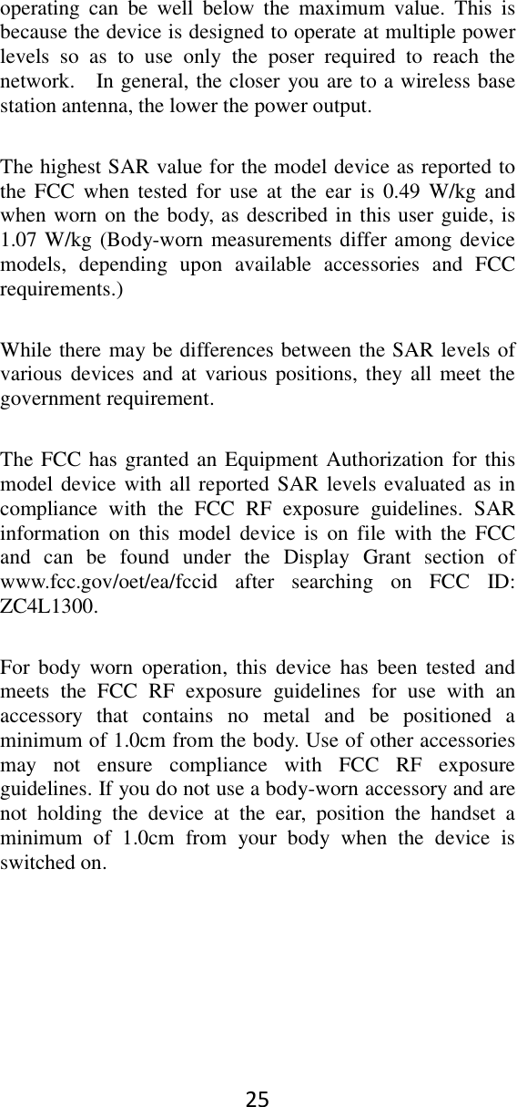 25 operating  can  be  well  below  the  maximum  value.  This  is because the device is designed to operate at multiple power levels  so  as  to  use  only  the  poser  required  to  reach  the network.    In general, the closer you are to a wireless base station antenna, the lower the power output. The highest SAR value for the model device as reported to the FCC  when tested for  use at the  ear  is  0.49 W/kg  and when worn on the body, as described in this user guide, is 1.07 W/kg (Body-worn measurements differ among device models,  depending  upon  available  accessories  and  FCC requirements.) While there may be differences between the SAR levels of various devices and  at  various positions, they  all meet the government requirement. The FCC has granted an Equipment Authorization for this model device with all reported SAR levels evaluated as in compliance  with  the  FCC  RF  exposure  guidelines.  SAR information  on  this  model  device  is  on  file  with  the  FCC and  can  be  found  under  the  Display  Grant  section  of www.fcc.gov/oet/ea/fccid  after  searching  on  FCC  ID: ZC4L1300. For  body  worn  operation,  this  device  has  been tested  and meets  the  FCC  RF  exposure  guidelines  for  use  with  an accessory  that  contains  no  metal  and  be  positioned  a minimum of 1.0cm from the body. Use of other accessories may  not  ensure  compliance  with  FCC  RF  exposure guidelines. If you do not use a body-worn accessory and are not  holding  the  device  at  the  ear,  position  the  handset  a minimum  of  1.0cm  from  your  body  when  the  device  is switched on.  