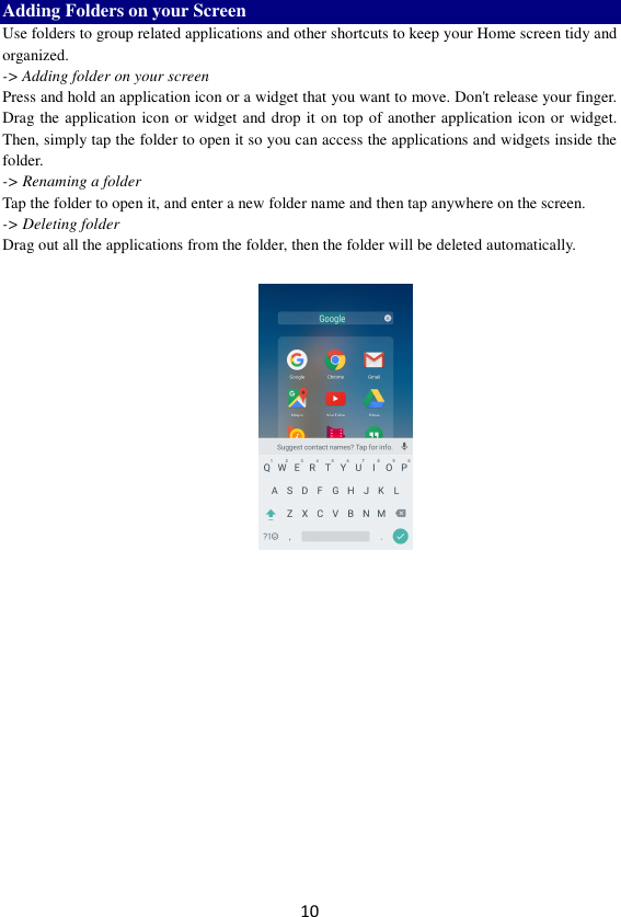 10 Adding Folders on your Screen   Use folders to group related applications and other shortcuts to keep your Home screen tidy and organized.   -&gt; Adding folder on your screen Press and hold an application icon or a widget that you want to move. Don&apos;t release your finger. Drag the application icon or widget and drop it on top of another application icon or widget. Then, simply tap the folder to open it so you can access the applications and widgets inside the folder. -&gt; Renaming a folder   Tap the folder to open it, and enter a new folder name and then tap anywhere on the screen.   -&gt; Deleting folder Drag out all the applications from the folder, then the folder will be deleted automatically.      