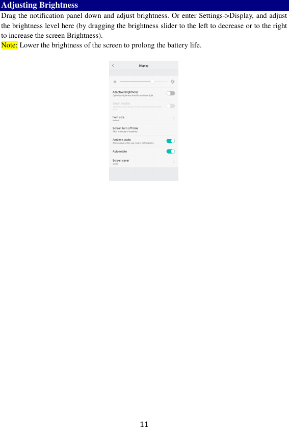 11 Adjusting Brightness Drag the notification panel down and adjust brightness. Or enter Settings-&gt;Display, and adjust the brightness level here (by dragging the brightness slider to the left to decrease or to the right to increase the screen Brightness). Note: Lower the brightness of the screen to prolong the battery life.     