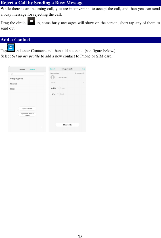 15 Reject a Call by Sending a Busy Message While there is an incoming call, you are inconvenient to accept the call, and then you can send a busy message for rejecting the call. Drag the circle  up, some busy messages will show on the screen, short tap any of them to send out.    Add a Contact Tap and enter Contacts and then add a contact (see figure below.) Select Set up my profile to add a new contact to Phone or SIM card.                 