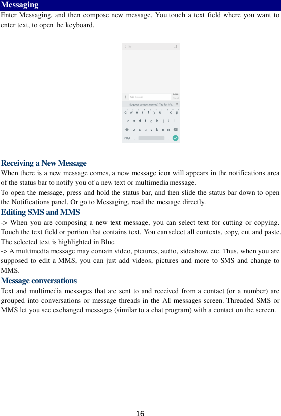 16 Messaging Enter Messaging, and then compose new message. You touch a text field where  you want to enter text, to open the keyboard.    Receiving a New Message   When there is a new message comes, a new message icon will appears in the notifications area of the status bar to notify you of a new text or multimedia message.   To open the message, press and hold the status bar, and then slide the status bar down to open the Notifications panel. Or go to Messaging, read the message directly. Editing SMS and MMS -&gt; When you are composing a  new  text  message, you can select text for cutting or copying. Touch the text field or portion that contains text. You can select all contexts, copy, cut and paste. The selected text is highlighted in Blue. -&gt; A multimedia message may contain video, pictures, audio, sideshow, etc. Thus, when you are supposed to edit a MMS, you can just add videos, pictures and  more to SMS and change to MMS. Message conversations   Text and multimedia messages that are sent to and received from a contact (or a number) are grouped into conversations or message threads in the  All messages screen. Threaded SMS or MMS let you see exchanged messages (similar to a chat program) with a contact on the screen.   