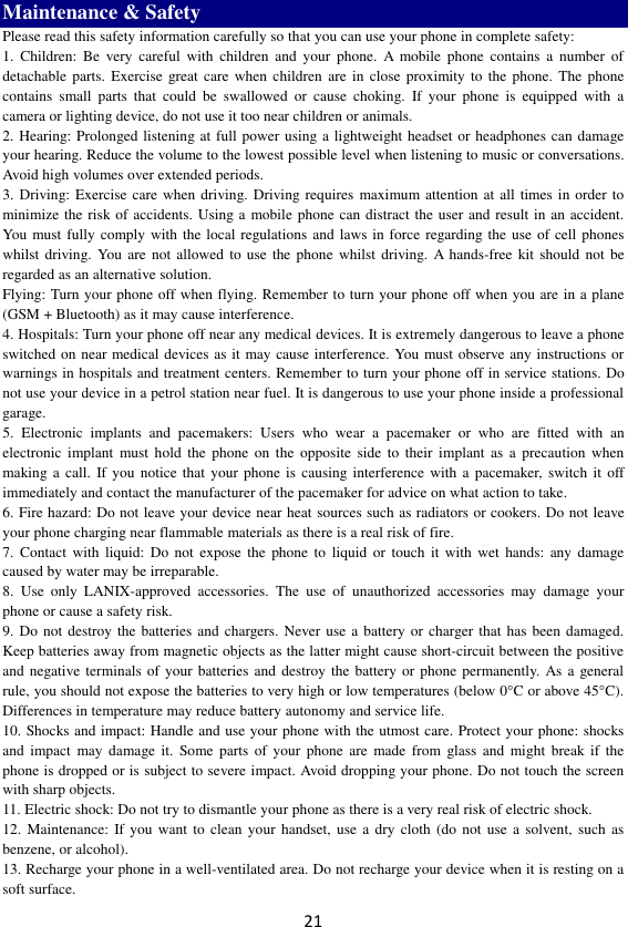 21 Maintenance &amp; Safety Please read this safety information carefully so that you can use your phone in complete safety: 1.  Children:  Be  very  careful  with  children  and  your  phone.  A  mobile  phone  contains  a  number  of detachable  parts.  Exercise great care  when  children  are  in  close proximity to  the  phone.  The phone contains  small  parts  that  could  be  swallowed  or  cause  choking.  If  your  phone  is  equipped  with  a camera or lighting device, do not use it too near children or animals.   2. Hearing: Prolonged listening at full power using a lightweight headset or headphones can damage your hearing. Reduce the volume to the lowest possible level when listening to music or conversations. Avoid high volumes over extended periods. 3. Driving: Exercise care  when driving. Driving requires  maximum attention at  all times in order  to minimize the risk of accidents. Using a mobile phone can distract the user and result in an accident. You must fully  comply with the local regulations and  laws in force regarding the use of cell phones whilst driving. You  are  not allowed to use  the phone  whilst  driving. A hands-free kit should  not  be regarded as an alternative solution. Flying: Turn your phone off when flying. Remember to turn your phone off when you are in a plane (GSM + Bluetooth) as it may cause interference. 4. Hospitals: Turn your phone off near any medical devices. It is extremely dangerous to leave a phone switched on near medical devices as it may cause interference. You must observe any instructions or warnings in hospitals and treatment centers. Remember to turn your phone off in service stations. Do not use your device in a petrol station near fuel. It is dangerous to use your phone inside a professional garage.   5.  Electronic  implants  and  pacemakers:  Users  who  wear  a  pacemaker  or  who  are  fitted  with  an electronic  implant  must hold  the  phone  on the  opposite  side to  their  implant  as a precaution  when making a  call.  If you notice that  your phone is  causing interference with a pacemaker, switch it off immediately and contact the manufacturer of the pacemaker for advice on what action to take. 6. Fire hazard: Do not leave your device near heat sources such as radiators or cookers. Do not leave your phone charging near flammable materials as there is a real risk of fire. 7.  Contact  with  liquid: Do not  expose the  phone to  liquid  or  touch  it  with  wet  hands: any damage caused by water may be irreparable.   8.  Use  only  LANIX-approved  accessories.  The  use  of  unauthorized  accessories  may  damage  your phone or cause a safety risk. 9. Do  not destroy the batteries and chargers. Never use a battery or charger that has been damaged. Keep batteries away from magnetic objects as the latter might cause short-circuit between the positive and negative terminals of  your batteries  and  destroy the battery or phone permanently. As a general rule, you should not expose the batteries to very high or low temperatures (below 0°C or above 45°C). Differences in temperature may reduce battery autonomy and service life. 10. Shocks and impact: Handle and use your phone with the utmost care. Protect your phone: shocks and  impact  may  damage  it.  Some parts  of  your  phone  are made from  glass and  might  break  if  the phone is dropped or is subject to severe impact. Avoid dropping your phone. Do not touch the screen with sharp objects. 11. Electric shock: Do not try to dismantle your phone as there is a very real risk of electric shock. 12.  Maintenance:  If you  want  to clean your  handset,  use  a dry cloth  (do  not  use a solvent,  such as benzene, or alcohol). 13. Recharge your phone in a well-ventilated area. Do not recharge your device when it is resting on a soft surface.   