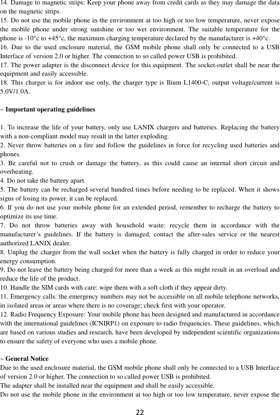 22 14. Damage to magnetic strips: Keep your phone away from credit cards as they may damage the data on the magnetic strips. 15. Do not use the mobile phone in the environment at too high or too low temperature, never expose the  mobile  phone  under  strong  sunshine  or  too  wet  environment.  The  suitable  temperature  for  the phone is -10°c to +45°c, the maximum charging temperature declared by the manufacturer is +40°c. 16.  Due  to  the  used  enclosure  material, the  GSM  mobile  phone  shall  only  be  connected  to  a  USB Interface of version 2.0 or higher. The connection to so called power USB is prohibited. 17. The power adapter is the disconnect device for this equipment. The socket-outlet shall be near the equipment and easily accessible. 18. This  charger is for indoor use only, the charger type is  Ilium L1400-C, output voltage/current is 5.0V/1.0A.  ~ Important operating guidelines    1. To increase the life of your battery, only use LANIX chargers and batteries. Replacing the battery with a non-compliant model may result in the latter exploding.   2. Never throw batteries on a fire and follow the guidelines in force for recycling used batteries and phones. 3.  Be  careful  not  to  crush  or  damage  the  battery,  as  this  could  cause  an  internal  short  circuit  and overheating. 4. Do not take the battery apart. 5. The battery can be recharged several hundred times before needing to be replaced. When it shows signs of losing its power, it can be replaced. 6. If you do not use your mobile phone for an extended period, remember to recharge the battery to optimize its use time. 7.  Do  not  throw  batteries  away  with  household  waste:  recycle  them  in  accordance  with  the manufacturer’s  guidelines.  If  the  battery  is  damaged,  contact  the  after-sales  service  or  the  nearest authorized LANIX dealer. 8. Unplug the charger from the wall socket when the battery is fully charged in order to reduce your energy consumption. 9. Do not leave the battery being charged for more than a week as this might result in an overload and reduce the life of the product. 10. Handle the SIM cards with care: wipe them with a soft cloth if they appear dirty. 11. Emergency calls: the emergency numbers may not be accessible on all mobile telephone networks, in isolated areas or areas where there is no coverage; check first with your operator. 12. Radio Frequency Exposure: Your mobile phone has been designed and manufactured in accordance with the international guidelines (ICNIRP1) on exposure to radio frequencies. These guidelines, which are based on various studies and research, have been developed by independent scientific organizations to ensure the safety of everyone who uses a mobile phone.  ~ General Notice Due to the used enclosure material, the GSM mobile phone shall only be connected to a USB Interface of version 2.0 or higher. The connection to so called power USB is prohibited. The adapter shall be installed near the equipment and shall be easily accessible. Do not use the mobile phone in the environment at too high or too low temperature, never expose the 