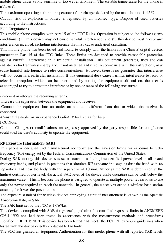 23 mobile phone under strong sunshine or too wet environment. The suitable temperature for the phone is 0℃-50℃. The maximum operating ambient temperature of the charger declared by the manufacturer is 45℃. Caution  risk  of  explosion  if  battery  is  replaced  by  an  incorrect  type.  Dispose  of  used  batteries according to the instructions. FCC Regulations This mobile phone complies with part 15 of the FCC Rules. Operation is subject to the following two conditions: (1)  This device may not cause harmful interference, and  (2) this device must accept any interference received, including interference that may cause undesired operation. This mobile phone has been tested and found to comply with the limits for a Class B digital device, pursuant  to  Part  15  of  the  FCC  Rules.  These  limits  are  designed  to  provide  reasonable  protection against  harmful  interference  in  a  residential  installation.  This  equipment  generates,  uses  and  can radiated radio frequency energy and, if not installed and used in accordance with the instructions, may cause harmful interference to radio communications. However, there is no guarantee that interference will not occur in a particular installation If this equipment does cause harmful interference to radio or television  reception,  which  can  be  determined  by  turning  the  equipment  off  and  on,  the  user  is encouraged to try to correct the interference by one or more of the following measures:  -Reorient or relocate the receiving antenna. -Increase the separation between the equipment and receiver. -Connect  the  equipment  into  an  outlet  on  a  circuit  different  from  that  to  which  the  receiver  is connected. -Consult the dealer or an experienced radio/TV technician for help. FCC Note: Caution:  Changes  or  modifications  not  expressly  approved by  the  party  responsible  for compliance could void the user‘s authority to operate the equipment.  RF Exposure Information (SAR) This  phone  is  designed  and  manufactured  not  to  exceed  the  emission  limits  for  exposure  to  radio frequency (RF) energy set by the Federal Communications Commission of the United States.   During SAR testing,  this device was set  to  transmit at its  highest certified power level in  all tested frequency bands, and placed in positions that simulate RF exposure in usage against the head with no separation, and near the body with the separation of 10 mm. Although the SAR is determined at the highest certified power level, the actual SAR level of the device while operating can be well below the maximum value.   This is because the phone is designed to operate at multiple power levels so as to use only the power required to reach the network.   In general, the closer you are to a wireless base station antenna, the lower the power output. The exposure standard for wireless devices employing a unit of measurement is known as the Specific Absorption Rate, or SAR.  The SAR limit set by the FCC is 1.6W/kg.  This device is complied with SAR for general population /uncontrolled exposure limits in ANSI/IEEE C95.1-1992  and  had  been  tested  in  accordance  with  the  measurement  methods  and  procedures specified in IEEE1528. This device has been tested and meets the FCC RF exposure guidelines when tested with the device directly contacted to the body.   The FCC has granted an Equipment Authorization for this model phone with all reported SAR levels 