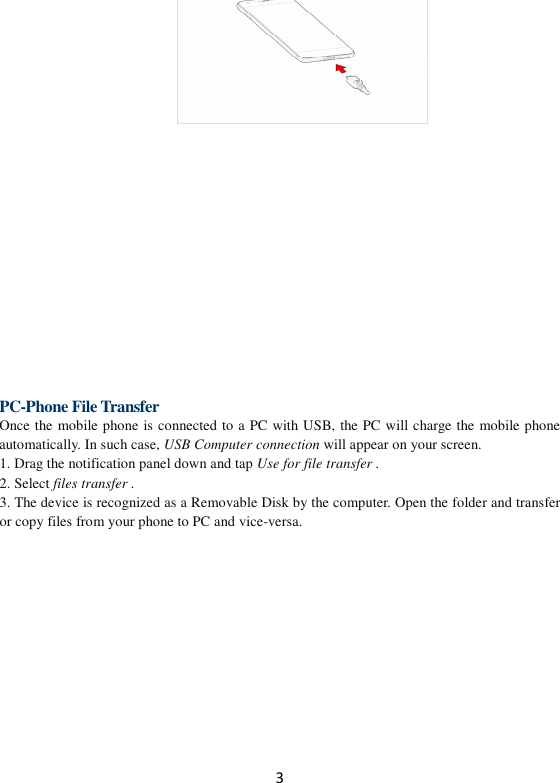 3       PC-Phone File Transfer Once the mobile phone is connected to a PC with USB, the PC will charge the mobile phone automatically. In such case, USB Computer connection will appear on your screen.   1. Drag the notification panel down and tap Use for file transfer . 2. Select files transfer . 3. The device is recognized as a Removable Disk by the computer. Open the folder and transfer or copy files from your phone to PC and vice-versa.  