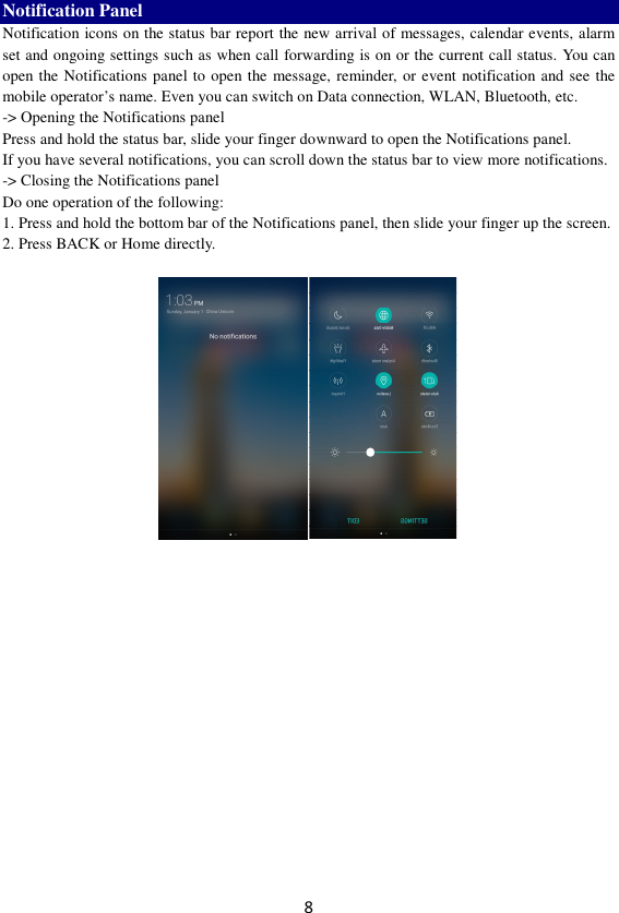 8 Notification Panel Notification icons on the status bar report the new arrival of messages, calendar events, alarm set and ongoing settings such as when call forwarding is on or the current call status. You can open the Notifications panel to open the message, reminder, or event notification and see the mobile operator’s name. Even you can switch on Data connection, WLAN, Bluetooth, etc. -&gt; Opening the Notifications panel   Press and hold the status bar, slide your finger downward to open the Notifications panel.   If you have several notifications, you can scroll down the status bar to view more notifications.   -&gt; Closing the Notifications panel   Do one operation of the following:   1. Press and hold the bottom bar of the Notifications panel, then slide your finger up the screen.   2. Press BACK or Home directly.   
