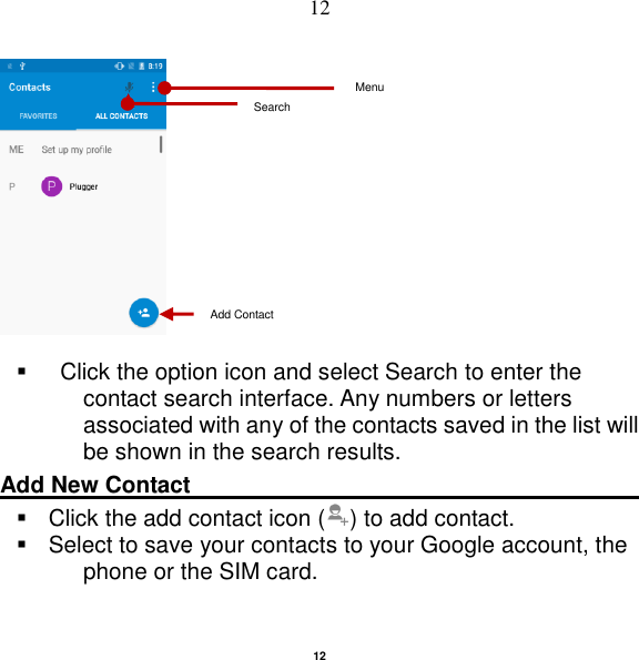   12 12               Click the option icon and select Search to enter the contact search interface. Any numbers or letters associated with any of the contacts saved in the list will be shown in the search results. Add New Contact                                                                                                         Click the add contact icon ( ) to add contact.     Select to save your contacts to your Google account, the phone or the SIM card. Add Contact Search Menu 