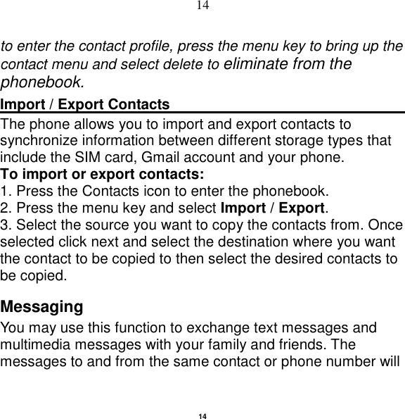   14 14 to enter the contact profile, press the menu key to bring up the contact menu and select delete to eliminate from the phonebook.   Import / Export Contacts                                                                                                                    The phone allows you to import and export contacts to synchronize information between different storage types that include the SIM card, Gmail account and your phone.                                                       To import or export contacts:   1. Press the Contacts icon to enter the phonebook.   2. Press the menu key and select Import / Export.   3. Select the source you want to copy the contacts from. Once selected click next and select the destination where you want the contact to be copied to then select the desired contacts to be copied. Messaging You may use this function to exchange text messages and multimedia messages with your family and friends. The messages to and from the same contact or phone number will 