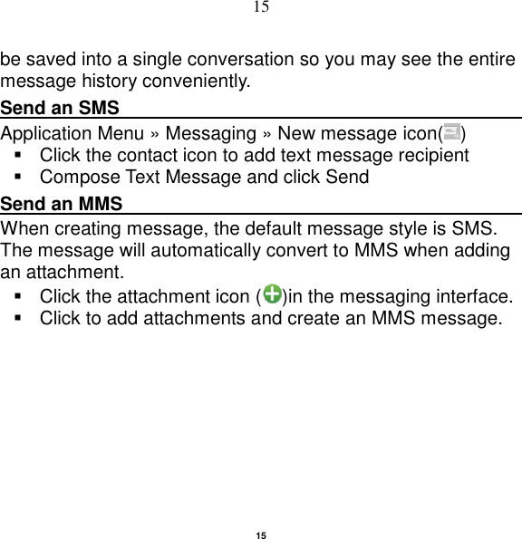   15 15 be saved into a single conversation so you may see the entire message history conveniently. Send an SMS                                                                                               Application Menu » Messaging » New message icon( )     Click the contact icon to add text message recipient     Compose Text Message and click Send Send an MMS                                                                                                    When creating message, the default message style is SMS. The message will automatically convert to MMS when adding an attachment.   Click the attachment icon ( )in the messaging interface.   Click to add attachments and create an MMS message. 