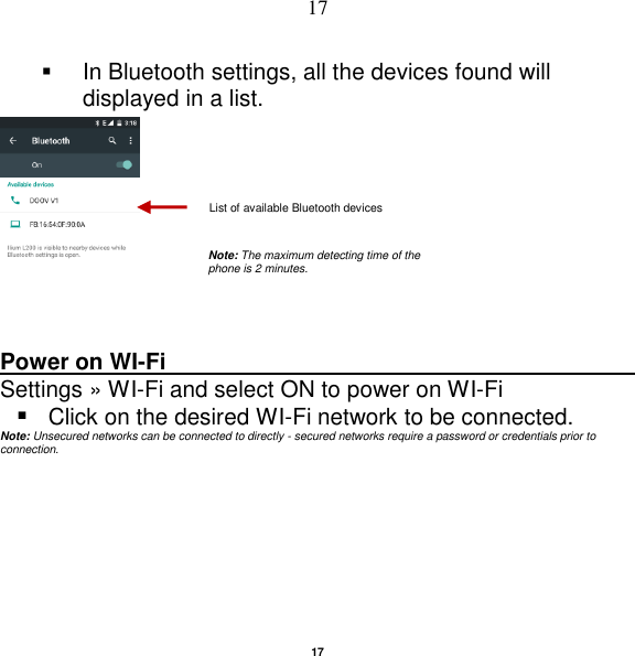   17 17   In Bluetooth settings, all the devices found will displayed in a list.   Power on WI-Fi                                                                                                     Settings »  WI-Fi and select ON to power on WI-Fi  Click on the desired WI-Fi network to be connected.           Note: Unsecured networks can be connected to directly - secured networks require a password or credentials prior to connection.   List of available Bluetooth devices Note: The maximum detecting time of the phone is 2 minutes. 