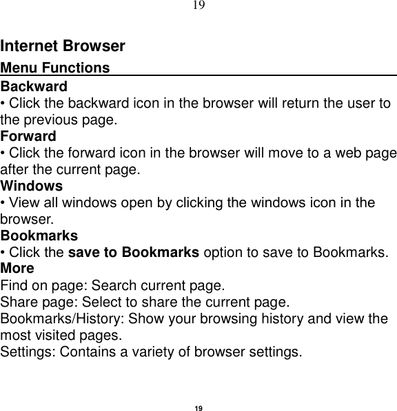   19 19 Internet Browser Menu Functions                                                                                                    Backward • Click the backward icon in the browser will return the user to the previous page. Forward • Click the forward icon in the browser will move to a web page after the current page. Windows • View all windows open by clicking the windows icon in the browser. Bookmarks • Click the save to Bookmarks option to save to Bookmarks. More Find on page: Search current page. Share page: Select to share the current page. Bookmarks/History: Show your browsing history and view the most visited pages. Settings: Contains a variety of browser settings. 