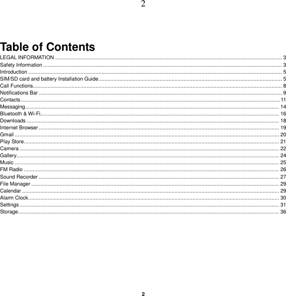   2 2  Table of Contents LEGAL INFORMATION ........................................................................................................................................................ 3 Safety Information ................................................................................................................................................................ 3 Introduction .......................................................................................................................................................................... 5 SIM/SD card and battery Installation Guide ........................................................................................................................... 5 Call Functions....................................................................................................................................................................... 8 Notifications Bar ................................................................................................................................................................... 9 Contacts .............................................................................................................................................................................. 11 Messaging .......................................................................................................................................................................... 14 Bluetooth &amp; Wi-Fi................................................................................................................................................................ 16 Downloads ......................................................................................................................................................................... 18 Internet Browser ................................................................................................................................................................. 19 Gmail ................................................................................................................................................................................. 20 Play Store ........................................................................................................................................................................... 21 Camera .............................................................................................................................................................................. 22 Gallery................................................................................................................................................................................ 24 Music ................................................................................................................................................................................. 25 FM Radio ........................................................................................................................................................................... 26 Sound Recorder ................................................................................................................................................................. 27 File Manager ...................................................................................................................................................................... 29 Calendar ............................................................................................................................................................................ 29 Alarm Clock ........................................................................................................................................................................ 30 Settings .............................................................................................................................................................................. 31 Storage............................................................................................................................................................................... 36    