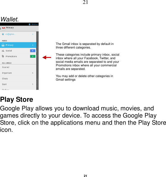   21 21 Wallet.   Play Store Google Play allows you to download music, movies, and games directly to your device. To access the Google Play Store, click on the applications menu and then the Play Store icon. The Gmail inbox is separated by default in three different categories.  These categories include primary inbox, social inbox where all your Facebook, Twitter, and social media emails are separated to and your Promotions inbox where all your commercial emails are separated.    You may add or delete other categories in Gmail settings 