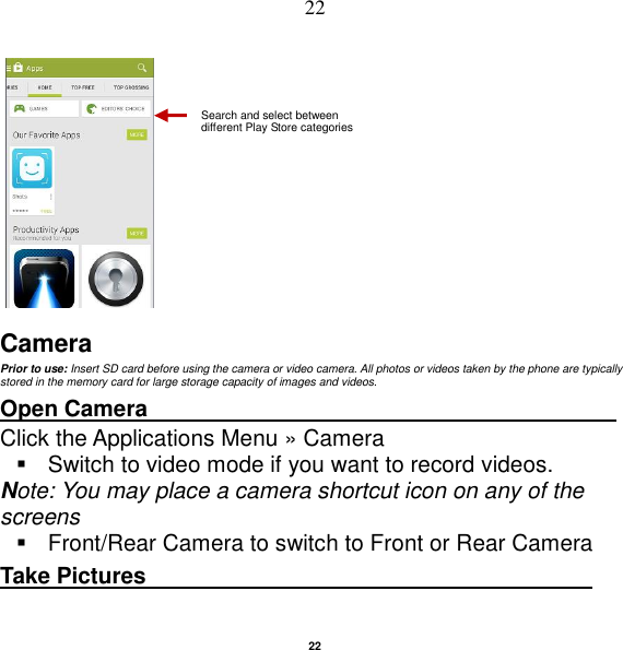   22 22      Camera Prior to use: Insert SD card before using the camera or video camera. All photos or videos taken by the phone are typically stored in the memory card for large storage capacity of images and videos. Open Camera                                          Click the Applications Menu » Camera     Switch to video mode if you want to record videos.   Note: You may place a camera shortcut icon on any of the screens   Front/Rear Camera to switch to Front or Rear Camera Take Pictures                                        Search and select between different Play Store categories 