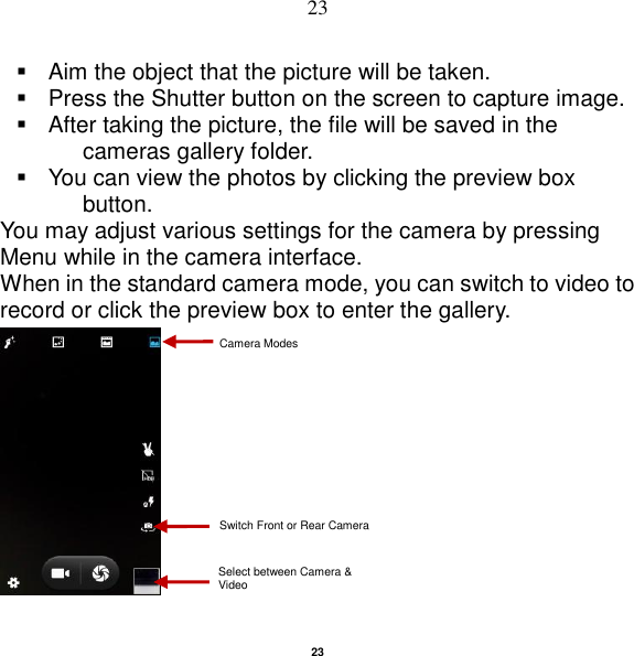   23 23   Aim the object that the picture will be taken.   Press the Shutter button on the screen to capture image.   After taking the picture, the file will be saved in the cameras gallery folder.   You can view the photos by clicking the preview box button. You may adjust various settings for the camera by pressing Menu while in the camera interface. When in the standard camera mode, you can switch to video to record or click the preview box to enter the gallery.   Select between Camera &amp; Video Camera Modes Switch Front or Rear Camera 