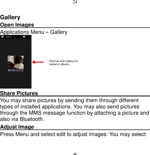   24 24 Gallery Open Images                                                                                                             Applications Menu » Gallery  Share Pictures                                               You may share pictures by sending them through different types of installed applications. You may also send pictures through the MMS message function by attaching a picture and also via Bluetooth. Adjust Image                                                         Press Menu and select edit to adjust images: You may select Pictures and videos are stored in albums    
