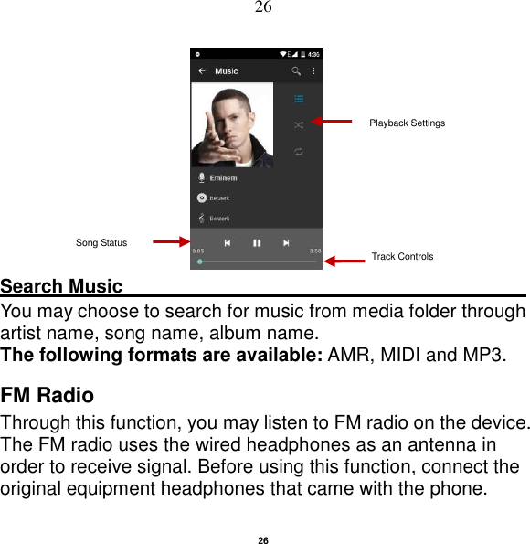   26 26                                           Search Music                                                                                                     You may choose to search for music from media folder through artist name, song name, album name.   The following formats are available: AMR, MIDI and MP3. FM Radio Through this function, you may listen to FM radio on the device. The FM radio uses the wired headphones as an antenna in order to receive signal. Before using this function, connect the original equipment headphones that came with the phone. Song Status Track Controls Playback Settings    