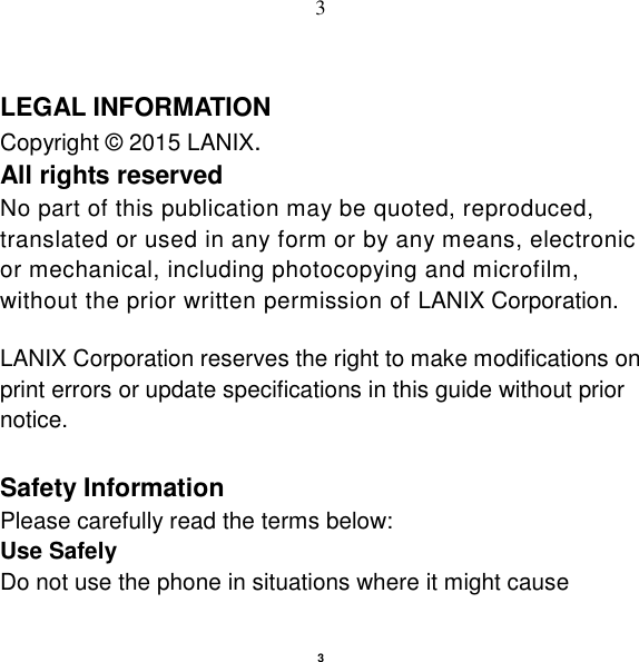   3 3  LEGAL INFORMATION Copyright © 2015 LANIX. All rights reserved No part of this publication may be quoted, reproduced, translated or used in any form or by any means, electronic or mechanical, including photocopying and microfilm, without the prior written permission of LANIX Corporation.  LANIX Corporation reserves the right to make modifications on print errors or update specifications in this guide without prior notice.  Safety Information Please carefully read the terms below: Use Safely Do not use the phone in situations where it might cause 