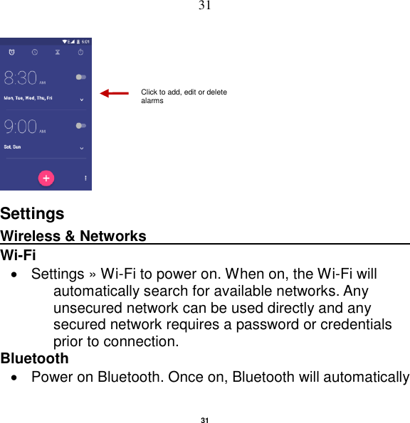   31 31      Settings Wireless &amp; Networks                                          Wi-Fi       Settings » Wi-Fi to power on. When on, the Wi-Fi will automatically search for available networks. Any unsecured network can be used directly and any secured network requires a password or credentials prior to connection. Bluetooth     Power on Bluetooth. Once on, Bluetooth will automatically Click to add, edit or delete alarms 