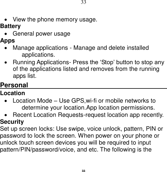   33 33   View the phone memory usage. Battery     General power usage Apps   Manage applications - Manage and delete installed applications.   Running Applications- Press the „Stop‟ button to stop any of the applications listed and removes from the running apps list. Personal                                                    Location       Location Mode – Use GPS,wi-fi or mobile networks to determine your location.App location permissions.   Recent Location Requests-request location app recently. Security   Set up screen locks: Use swipe, voice unlock, pattern, PIN or password to lock the screen. When power on your phone or unlock touch screen devices you will be required to input pattern/PIN/password/voice, and etc. The following is the 