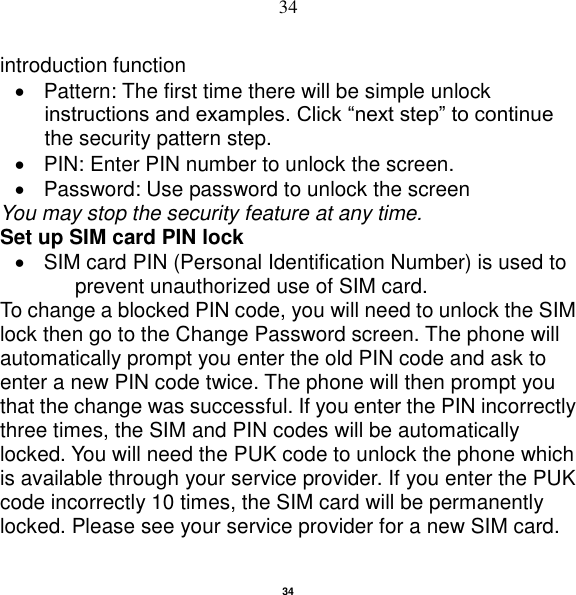   34 34 introduction function   Pattern: The first time there will be simple unlock instructions and examples. Click “next step” to continue the security pattern step.     PIN: Enter PIN number to unlock the screen.   Password: Use password to unlock the screen You may stop the security feature at any time. Set up SIM card PIN lock   SIM card PIN (Personal Identification Number) is used to prevent unauthorized use of SIM card.   To change a blocked PIN code, you will need to unlock the SIM lock then go to the Change Password screen. The phone will automatically prompt you enter the old PIN code and ask to enter a new PIN code twice. The phone will then prompt you that the change was successful. If you enter the PIN incorrectly three times, the SIM and PIN codes will be automatically locked. You will need the PUK code to unlock the phone which is available through your service provider. If you enter the PUK code incorrectly 10 times, the SIM card will be permanently locked. Please see your service provider for a new SIM card. 