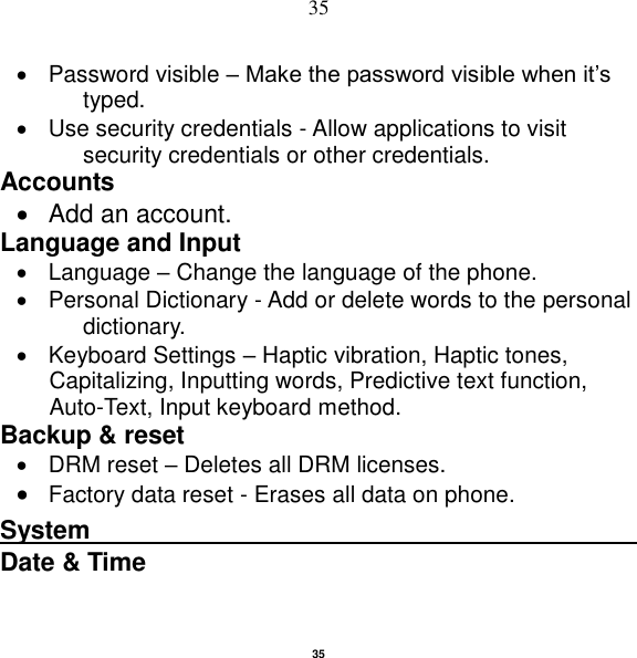   35 35   Password visible – Make the password visible when it‟s typed.   Use security credentials - Allow applications to visit security credentials or other credentials. Accounts     Add an account.   Language and Input     Language – Change the language of the phone.     Personal Dictionary - Add or delete words to the personal dictionary.   Keyboard Settings – Haptic vibration, Haptic tones, Capitalizing, Inputting words, Predictive text function, Auto-Text, Input keyboard method.   Backup &amp; reset       DRM reset – Deletes all DRM licenses.  Factory data reset - Erases all data on phone. System                                                    Date &amp; Time   