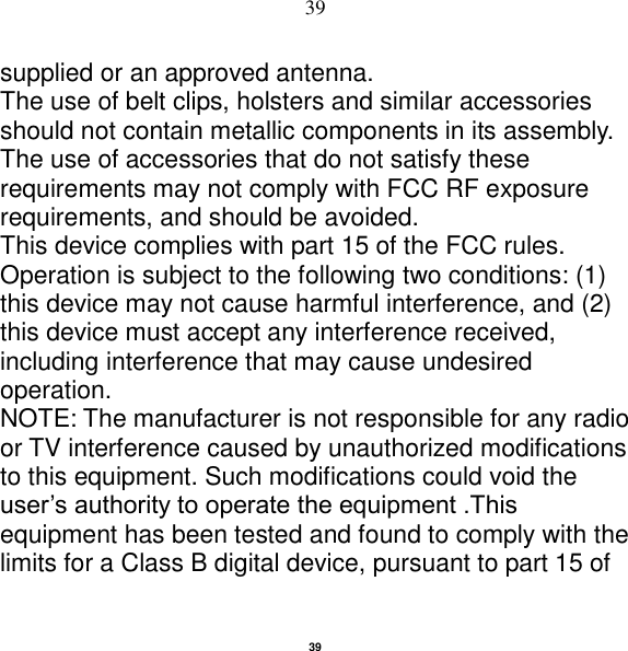   39 39 supplied or an approved antenna. The use of belt clips, holsters and similar accessories should not contain metallic components in its assembly. The use of accessories that do not satisfy these requirements may not comply with FCC RF exposure requirements, and should be avoided. This device complies with part 15 of the FCC rules. Operation is subject to the following two conditions: (1) this device may not cause harmful interference, and (2) this device must accept any interference received, including interference that may cause undesired operation. NOTE: The manufacturer is not responsible for any radio or TV interference caused by unauthorized modifications to this equipment. Such modifications could void the user‟s authority to operate the equipment .This equipment has been tested and found to comply with the limits for a Class B digital device, pursuant to part 15 of 