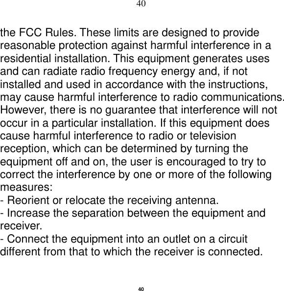   40 40 the FCC Rules. These limits are designed to provide reasonable protection against harmful interference in a residential installation. This equipment generates uses and can radiate radio frequency energy and, if not installed and used in accordance with the instructions, may cause harmful interference to radio communications. However, there is no guarantee that interference will not occur in a particular installation. If this equipment does cause harmful interference to radio or television reception, which can be determined by turning the equipment off and on, the user is encouraged to try to correct the interference by one or more of the following measures: - Reorient or relocate the receiving antenna. - Increase the separation between the equipment and receiver. - Connect the equipment into an outlet on a circuit different from that to which the receiver is connected. 