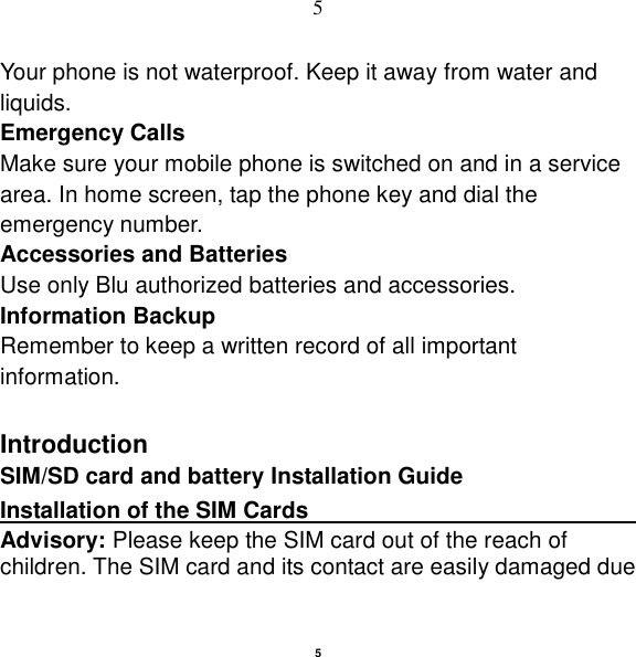   5 5 Your phone is not waterproof. Keep it away from water and liquids. Emergency Calls Make sure your mobile phone is switched on and in a service area. In home screen, tap the phone key and dial the emergency number. Accessories and Batteries Use only Blu authorized batteries and accessories. Information Backup Remember to keep a written record of all important information.  Introduction SIM/SD card and battery Installation Guide Installation of the SIM Cards                                  Advisory: Please keep the SIM card out of the reach of children. The SIM card and its contact are easily damaged due 