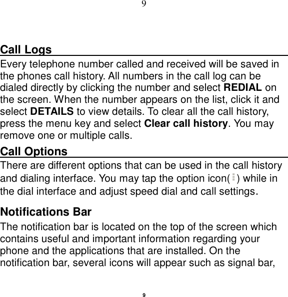   9 9  Call Logs                                                                                               Every telephone number called and received will be saved in the phones call history. All numbers in the call log can be dialed directly by clicking the number and select REDIAL on the screen. When the number appears on the list, click it and select DETAILS to view details. To clear all the call history, press the menu key and select Clear call history. You may remove one or multiple calls.     Call Options                                                                                               There are different options that can be used in the call history and dialing interface. You may tap the option icon( ) while in the dial interface and adjust speed dial and call settings.   Notifications Bar   The notification bar is located on the top of the screen which contains useful and important information regarding your phone and the applications that are installed. On the notification bar, several icons will appear such as signal bar, 