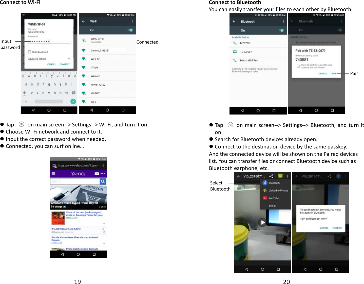 19  Connect to Wi-Fi     Tap    on main screen--&gt; Settings--&gt; Wi-Fi, and turn it on.  Choose Wi-Fi network and connect to it.  Input the correct password when needed.  Connected, you can surf online…     Input password  Connected  20  Connect to Bluetooth You can easily transfer your files to each other by Bluetooth.    Tap    on main screen--&gt;  Settings--&gt; Bluetooth, and turn  it on.  Search for Bluetooth devices already open.  Connect to the destination device by the same passkey. And the connected device will be shown on the Paired devices list. You can transfer files or connect Bluetooth device such as Bluetooth earphone, etc.                Pair Select Bluetooth  