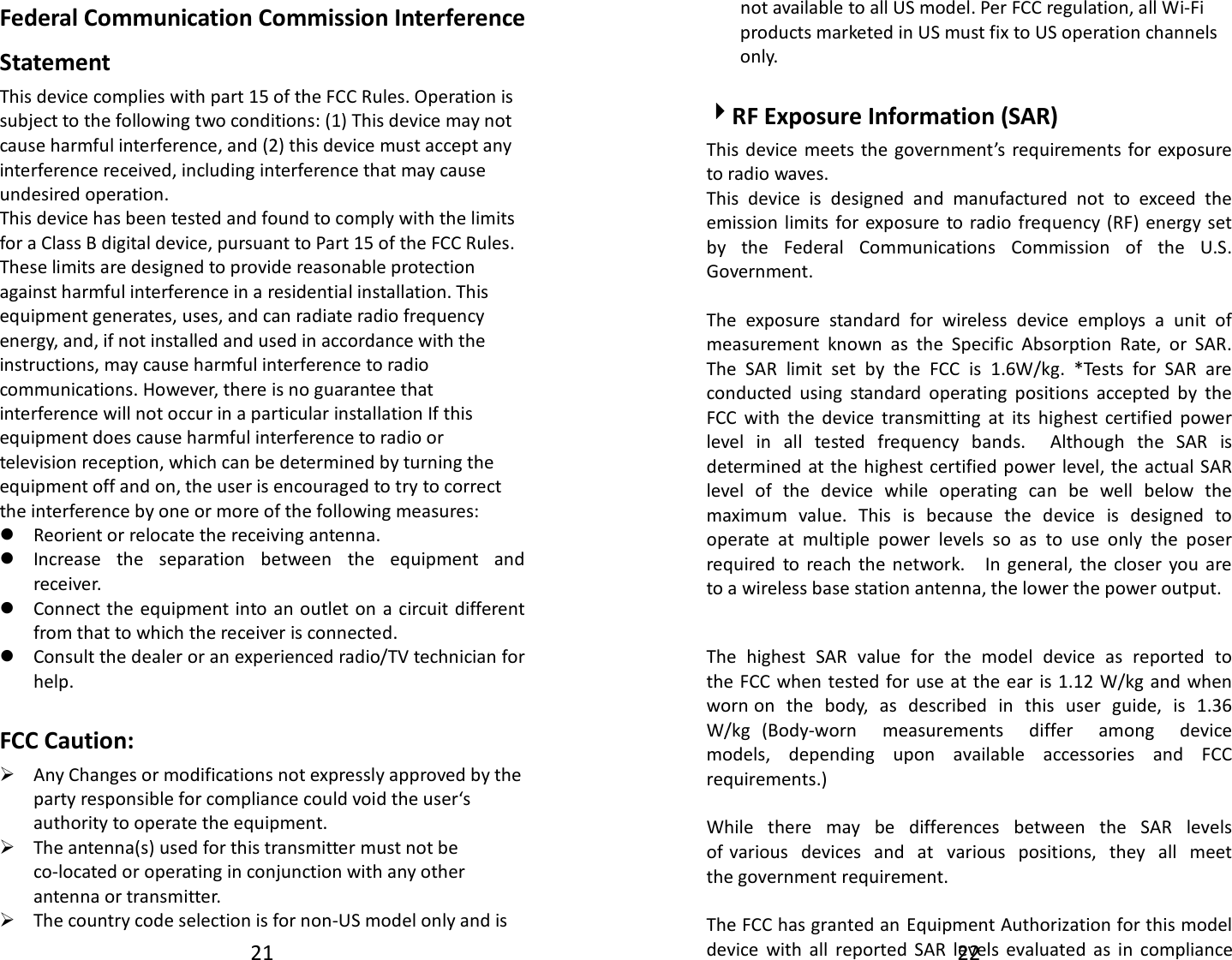 21 Federal Communication Commission Interference Statement This device complies with part 15 of the FCC Rules. Operation is subject to the following two conditions: (1) This device may not cause harmful interference, and (2) this device must accept any interference received, including interference that may cause undesired operation. This device has been tested and found to comply with the limits for a Class B digital device, pursuant to Part 15 of the FCC Rules. These limits are designed to provide reasonable protection against harmful interference in a residential installation. This equipment generates, uses, and can radiate radio frequency energy, and, if not installed and used in accordance with the instructions, may cause harmful interference to radio communications. However, there is no guarantee that interference will not occur in a particular installation If this equipment does cause harmful interference to radio or television reception, which can be determined by turning the equipment off and on, the user is encouraged to try to correct the interference by one or more of the following measures: Reorient or relocate the receiving antenna. Increase  the  separation  between  the  equipment  and receiver. Connect the equipment into an outlet on  a circuit different from that to which the receiver is connected. Consult the dealer or an experienced radio/TV technician for help. FCC Caution: Any Changes or modifications not expressly approved by theparty responsible for compliance could void the user‘sauthority to operate the equipment.The antenna(s) used for this transmitter must not beco-located or operating in conjunction with any otherantenna or transmitter.The country code selection is for non-US model only and is22 not available to all US model. Per FCC regulation, all Wi-Fi products marketed in US must fix to US operation channels only.   4RF Exposure Information (SAR) This device meets the government’s  requirements for exposure to radio waves. This  device  is  designed  and  manufactured  not  to  exceed  the emission  limits  for exposure  to  radio  frequency  (RF)  energy set by  the  Federal  Communications  Commission  of  the  U.S. Government.    The exposure standard for wireless device employs a unit of measurement known as the Specific Absorption Rate, or SAR. The SAR limit set by the FCC is 1.6W/kg. *Tests for SAR are conducted using standard operating positions accepted by the FCC with the device transmitting at its highest certified power level in all tested frequency bands.  Although the SAR is determined at the highest certified power level, the actual SAR level of the device while operating can be well below the maximum value. This is because the device is designed to operate at multiple power levels so as to use only the poser required to reach the network.  In general, the closer you are to a wireless base station antenna, the lower the power output. The  highest  SAR  value  for  the  model  device  as  reported  to the FCC when  tested for use at the  ear  is 1.12 W/kg and  when worn on  the  body,  as  described  in  this  user  guide,  is  1.36 W/kg  (Body-worn  measurements  differ  among  device models,  depending  upon  available  accessories  and  FCC requirements.) While  there  may  be  differences  between  the  SAR  levels of various  devices  and  at  various  positions,  they  all  meet the government requirement. The FCC has granted an  Equipment Authorization for this model device  with  all  reported  SAR  levels  evaluated  as  in  compliance 