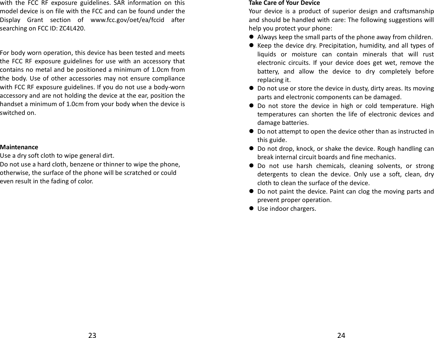 23  with  the  FCC  RF  exposure  guidelines.  SAR  information  on  this model device is on file with the FCC and can be found under the Display  Grant  section  of  www.fcc.gov/oet/ea/fccid  after searching on FCC ID: ZC4L420.  For body worn operation, this device has been tested and meets the  FCC  RF  exposure  guidelines  for  use  with  an  accessory  that contains no metal and be positioned a minimum of 1.0cm from the body.  Use of  other accessories may not ensure compliance with FCC RF exposure guidelines. If you do not use a body-worn accessory and are not holding the device at the ear, position the handset a minimum of 1.0cm from your body when the device is switched on.    Maintenance Use a dry soft cloth to wipe general dirt.   Do not use a hard cloth, benzene or thinner to wipe the phone, otherwise, the surface of the phone will be scratched or could even result in the fading of color. 24  Take Care of Your Device Your  device  is  a  product  of  superior  design  and  craftsmanship and should be handled with care: The following suggestions will help you protect your phone:    Always keep the small parts of the phone away from children.    Keep the device dry. Precipitation, humidity, and all types of liquids  or  moisture  can  contain  minerals  that  will  rust electronic  circuits.  If  your  device  does  get  wet,  remove  the battery,  and  allow  the  device  to  dry  completely  before replacing it.    Do not use or store the device in dusty, dirty areas. Its moving parts and electronic components can be damaged.  Do  not  store  the  device  in  high  or  cold  temperature.  High temperatures  can  shorten  the  life  of  electronic  devices  and damage batteries.  Do not attempt to open the device other than as instructed in this guide.  Do not drop, knock, or shake the device. Rough handling can break internal circuit boards and fine mechanics.    Do  not  use  harsh  chemicals,  cleaning  solvents,  or  strong detergents  to  clean  the  device.  Only  use  a  soft,  clean,  dry cloth to clean the surface of the device.  Do not paint the device. Paint can clog the moving parts and prevent proper operation.    Use indoor chargers.  