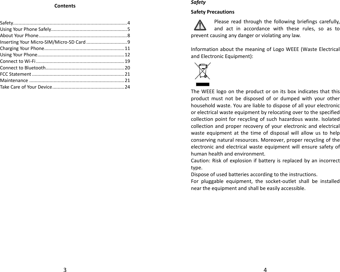 3  Contents  Safety.................................................................................... 4 Using Your Phone Safely........................................................ 5 About Your Phone ................................................................. 8 Inserting Your Micro-SIM/Micro-SD Card .............................. 9 Charging Your Phone........................................................... 11 Using Your Phone ................................................................ 12 Connect to Wi-Fi ................................................................. 19 Connect to Bluetooth.......................................................... 20 FCC Statement .................................................................... 21 Maintenance ...................................................................... 21 Take Care of Your Device ..................................................... 24                              4  Safety Safety Precautions Please  read  through  the  following  briefings  carefully, and  act  in  accordance  with  these  rules,  so  as  to prevent causing any danger or violating any law.  Information about the meaning of Logo WEEE (Waste  Electrical and Electronic Equipment):     The WEEE  logo  on the product or on its box  indicates that  this product  must  not  be  disposed  of  or  dumped  with  your  other household waste. You are liable to dispose of all your electronic or electrical waste equipment by relocating over to the specified collection  point for recycling of  such hazardous  waste. Isolated collection  and proper recovery of  your  electronic and electrical waste  equipment  at  the  time  of  disposal  will  allow  us  to  help conserving natural resources. Moreover, proper recycling of the electronic and  electrical  waste  equipment  will ensure  safety of human health and environment. Caution: Risk of explosion  if battery is replaced by an  incorrect type. Dispose of used batteries according to the instructions. For  pluggable  equipment,  the  socket-outlet  shall  be  installed near the equipment and shall be easily accessible.       