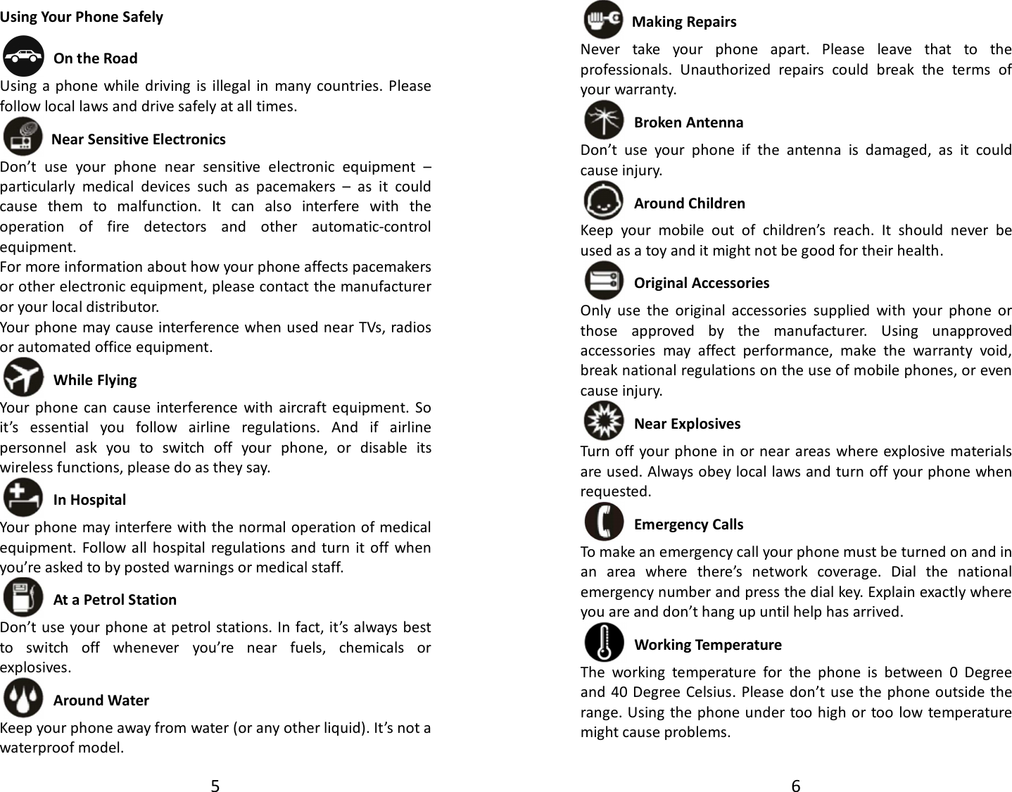 5  Using Your Phone Safely  On the Road Using a phone  while  driving  is  illegal  in  many countries.  Please follow local laws and drive safely at all times.  Near Sensitive Electronics   Don’t  use  your  phone  near  sensitive  electronic  equipment  – particularly  medical  devices  such  as  pacemakers  –  as  it  could cause  them  to  malfunction.  It  can  also  interfere  with  the operation  of  fire  detectors  and  other  automatic-control equipment.   For more information about how your phone affects pacemakers or other electronic equipment, please contact the manufacturer or your local distributor. Your phone may cause interference when used near TVs, radios or automated office equipment.  While Flying Your  phone  can  cause  interference  with  aircraft  equipment.  So it’s  essential  you  follow  airline  regulations.  And  if  airline personnel  ask  you  to  switch  off  your  phone,  or  disable  its wireless functions, please do as they say.  In Hospital Your phone may interfere with the normal operation of medical equipment. Follow all hospital  regulations  and  turn  it off  when you’re asked to by posted warnings or medical staff.    At a Petrol Station Don’t use your phone at petrol stations. In fact, it’s always best to  switch  off  whenever  you’re  near  fuels,  chemicals  or explosives.  Around Water Keep your phone away from water (or any other liquid). It’s not a waterproof model.     6   Making Repairs Never  take  your  phone  apart.  Please  leave  that  to  the professionals.  Unauthorized  repairs  could  break  the  terms  of your warranty.  Broken Antenna Don’t  use  your  phone  if  the  antenna  is  damaged,  as  it  could cause injury.    Around Children Keep  your  mobile  out  of  children’s  reach.  It  should  never  be used as a toy and it might not be good for their health.    Original Accessories Only  use  the  original  accessories  supplied  with  your  phone  or those  approved  by  the  manufacturer.  Using  unapproved accessories  may  affect  performance,  make  the  warranty  void, break national regulations on the use of mobile phones, or even cause injury.  Near Explosives   Turn off your phone in or near areas where explosive materials are used. Always obey local laws and turn off your phone when requested.  Emergency Calls To make an emergency call your phone must be turned on and in an  area  where  there’s  network  coverage.  Dial  the  national emergency number and press the dial key. Explain exactly where you are and don’t hang up until help has arrived.  Working Temperature The  working  temperature  for  the  phone  is  between  0  Degree and  40 Degree Celsius.  Please don’t use  the  phone outside the range. Using the phone under too high or too low temperature might cause problems.  