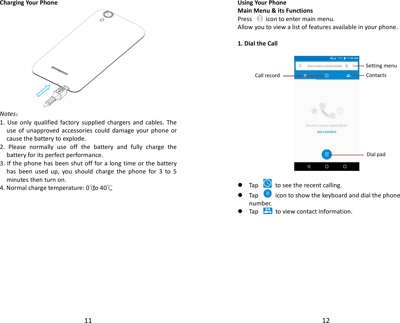 11  Charging Your Phone  Notes： 1.  Use  only  qualified  factory  supplied  chargers and  cables.  The use  of  unapproved  accessories  could  damage  your  phone  or cause the battery to explode. 2.  Please  normally  use  off  the  battery  and  fully  charge  the battery for its perfect performance. 3. If the phone has been shut off for a long time or the battery has  been  used  up,  you  should  charge  the  phone  for  3  to  5 minutes then turn on. 4. Normal charge temperature: 0 to 4℃0℃.                12  Using Your Phone Main Menu &amp; its Functions Press    icon to enter main menu. Allow you to view a list of features available in your phone.  1. Dial the Call     Tap    to see the recent calling.  Tap    icon to show the keyboard and dial the phone number.  Tap    to view contact information.             Call record Dial pad Contacts Setting menu 