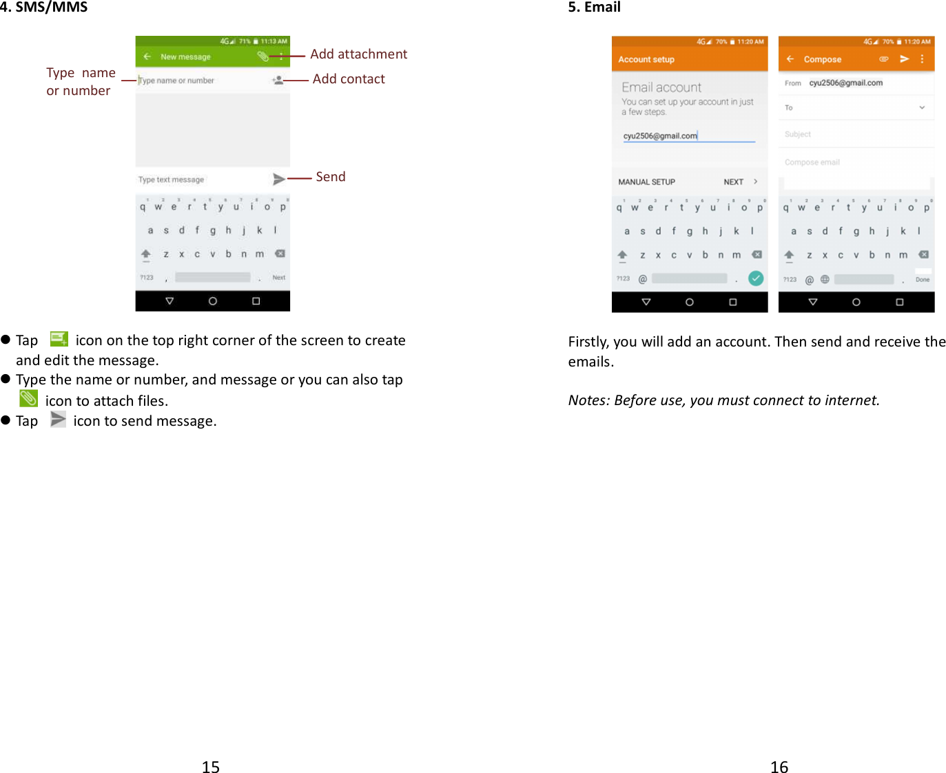 15  4. SMS/MMS     Tap    icon on the top right corner of the screen to create and edit the message.  Type the name or number, and message or you can also tap   icon to attach files.  Tap    icon to send message.                 Send  Add contact  Type  name or number  Add attachment 16  5. Email      Firstly, you will add an account. Then send and receive the emails.  Notes: Before use, you must connect to internet.                  