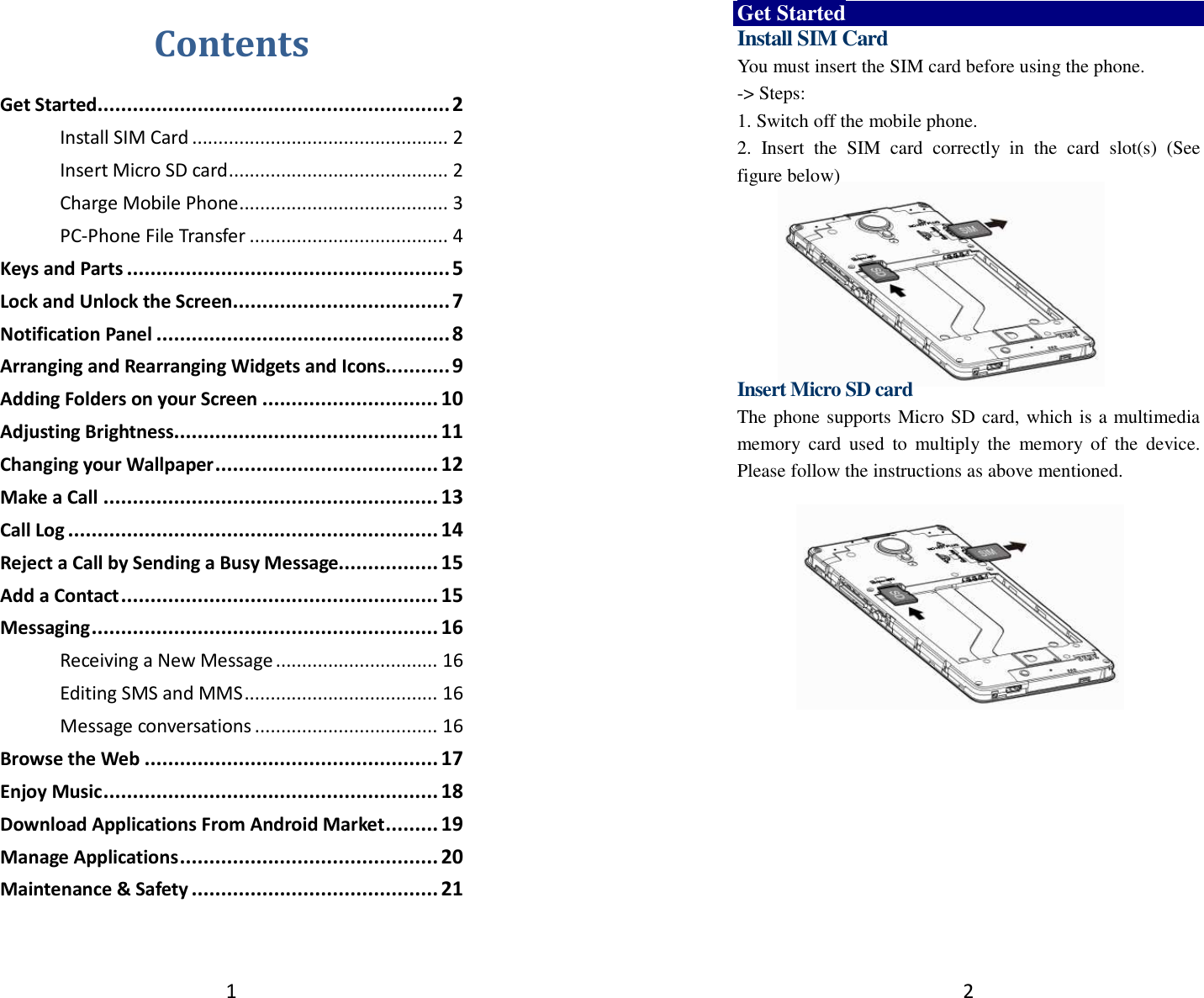 1 Contents Get Started ............................................................ 2 Install SIM Card ................................................. 2 Insert Micro SD card .......................................... 2 Charge Mobile Phone ........................................ 3 PC-Phone File Transfer ...................................... 4 Keys and Parts ....................................................... 5 Lock and Unlock the Screen ..................................... 7 Notification Panel .................................................. 8 Arranging and Rearranging Widgets and Icons........... 9 Adding Folders on your Screen .............................. 10 Adjusting Brightness............................................. 11 Changing your Wallpaper ...................................... 12 Make a Call ......................................................... 13 Call Log ............................................................... 14 Reject a Call by Sending a Busy Message................. 15 Add a Contact ...................................................... 15 Messaging ........................................................... 16 Receiving a New Message ............................... 16 Editing SMS and MMS ..................................... 16 Message conversations ................................... 16 Browse the Web .................................................. 17 Enjoy Music ......................................................... 18 Download Applications From Android Market ......... 19 Manage Applications ............................................ 20 Maintenance &amp; Safety .......................................... 21  2 Get Started Install SIM Card You must insert the SIM card before using the phone.   -&gt; Steps:   1. Switch off the mobile phone. 2.  Insert  the  SIM  card  correctly  in  the  card  slot(s)  (See figure below)        Insert Micro SD card The phone supports Micro SD card, which is a multimedia memory  card  used  to  multiply  the  memory  of  the  device. Please follow the instructions as above mentioned.        